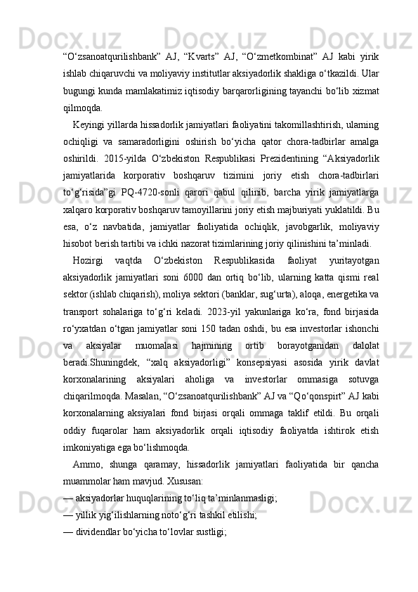 “O‘zsanoatqurilishbank”   AJ,   “Kvarts”   AJ,   “O‘zmetkombinat”   AJ   kabi   yirik
ishlab chiqaruvchi va moliyaviy institutlar aksiyadorlik shakliga o‘tkazildi. Ular
bugungi kunda mamlakatimiz iqtisodiy barqarorligining tayanchi bo‘lib xizmat
qilmoqda.
Keyingi yillarda hissadorlik jamiyatlari faoliyatini takomillashtirish, ularning
ochiqligi   va   samaradorligini   oshirish   bo‘yicha   qator   chora-tadbirlar   amalga
oshirildi.   2015-yilda   O‘zbekiston   Respublikasi   Prezidentining   “Aksiyadorlik
jamiyatlarida   korporativ   boshqaruv   tizimini   joriy   etish   chora-tadbirlari
to‘g‘risida”gi   PQ-4720-sonli   qarori   qabul   qilinib,   barcha   yirik   jamiyatlarga
xalqaro korporativ boshqaruv tamoyillarini joriy etish majburiyati yuklatildi. Bu
esa,   o‘z   navbatida,   jamiyatlar   faoliyatida   ochiqlik,   javobgarlik,   moliyaviy
hisobot berish tartibi va ichki nazorat tizimlarining joriy qilinishini ta’minladi.
Hozirgi   vaqtda   O‘zbekiston   Respublikasida   faoliyat   yuritayotgan
aksiyadorlik   jamiyatlari   soni   6000   dan   ortiq   bo‘lib,   ularning   katta   qismi   real
sektor (ishlab chiqarish), moliya sektori (banklar, sug‘urta), aloqa, energetika va
transport   sohalariga   to‘g‘ri   keladi.   2023-yil   yakunlariga   ko‘ra,   fond   birjasida
ro‘yxatdan o‘tgan jamiyatlar  soni  150 tadan oshdi,  bu esa investorlar  ishonchi
va   aksiyalar   muomalasi   hajmining   ortib   borayotganidan   dalolat
beradi.Shuningdek,   “xalq   aksiyadorligi”   konsepsiyasi   asosida   yirik   davlat
korxonalarining   aksiyalari   aholiga   va   investorlar   ommasiga   sotuvga
chiqarilmoqda. Masalan, “O‘zsanoatqurilishbank” AJ va “Qo‘qonspirt” AJ kabi
korxonalarning   aksiyalari   fond   birjasi   orqali   ommaga   taklif   etildi.   Bu   orqali
oddiy   fuqarolar   ham   aksiyadorlik   orqali   iqtisodiy   faoliyatda   ishtirok   etish
imkoniyatiga ega bo‘lishmoqda.
Ammo,   shunga   qaramay,   hissadorlik   jamiyatlari   faoliyatida   bir   qancha
muammolar ham mavjud. Xususan:
— aksiyadorlar huquqlarining to‘liq ta’minlanmasligi;
— yillik yig‘ilishlarning noto‘g‘ri tashkil etilishi;
— dividendlar bo‘yicha to‘lovlar sustligi; 