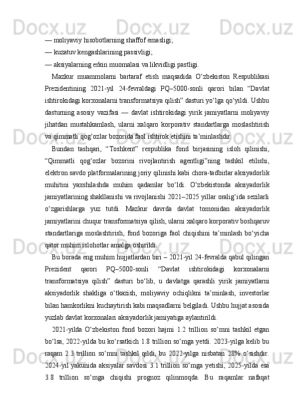 — moliyaviy hisobotlarning shaffof emasligi;
— kuzatuv kengashlarining passivligi;
— aksiyalarning erkin muomalasi va likvidligi pastligi.
Mazkur   muammolarni   bartaraf   etish   maqsadida   O‘zbekiston   Respublikasi
Prezidentining   2021-yil   24-fevraldagi   PQ–5000-sonli   qarori   bilan   “Davlat
ishtirokidagi korxonalarni transformatsiya qilish” dasturi yo‘lga qo‘yildi. Ushbu
dasturning   asosiy   vazifasi   —   davlat   ishtirokidagi   yirik   jamiyatlarni   moliyaviy
jihatdan   mustahkamlash,   ularni   xalqaro   korporativ   standartlarga   moslashtirish
va qimmatli qog‘ozlar bozorida faol ishtirok etishini ta’minlashdir.
Bundan   tashqari,   “Toshkent”   respublika   fond   birjasining   isloh   qilinishi,
“Qimmatli   qog‘ozlar   bozorini   rivojlantirish   agentligi”ning   tashkil   etilishi,
elektron savdo platformalarining joriy qilinishi kabi chora-tadbirlar aksiyadorlik
muhitini   yaxshilashda   muhim   qadamlar   bo‘ldi.   O‘zbekistonda   aksiyadorlik
jamiyatlarining shakllanishi va rivojlanishi 2021–2025 yillar oralig‘ida sezilarli
o‘zgarishlarga   yuz   tutdi.   Mazkur   davrda   davlat   tomonidan   aksiyadorlik
jamiyatlarini chuqur transformatsiya qilish, ularni xalqaro korporativ boshqaruv
standartlariga   moslashtirish,   fond   bozoriga   faol   chiqishini   ta’minlash   bo‘yicha
qator muhim islohotlar amalga oshirildi.
Bu borada eng muhim hujjatlardan biri – 2021-yil 24-fevralda qabul qilingan
Prezident   qarori   PQ–5000-sonli   “Davlat   ishtirokidagi   korxonalarni
transformatsiya   qilish”   dasturi   bo‘lib,   u   davlatga   qarashli   yirik   jamiyatlarni
aksiyadorlik   shakliga   o‘tkazish,   moliyaviy   ochiqlikni   ta’minlash,   investorlar
bilan hamkorlikni kuchaytirish kabi maqsadlarni belgiladi. Ushbu hujjat asosida
yuzlab davlat korxonalari aksiyadorlik jamiyatiga aylantirildi.
2021-yilda   O‘zbekiston   fond   bozori   hajmi   1.2   trillion   so‘mni   tashkil   etgan
bo‘lsa, 2022-yilda bu ko‘rsatkich 1.8 trillion so‘mga yetdi. 2023-yilga kelib bu
raqam   2.3   trillion   so‘mni   tashkil   qildi,   bu   2022-yilga   nisbatan   28%   o‘sishdir.
2024-yil yakunida aksiyalar  savdosi  3.1 trillion so‘mga yetishi, 2025-yilda esa
3.8   trillion   so‘mga   chiqishi   prognoz   qilinmoqda.   Bu   raqamlar   nafaqat 