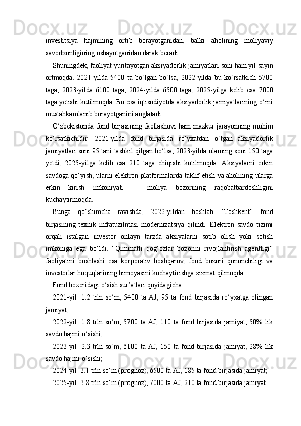 investitsiya   hajmining   ortib   borayotganidan,   balki   aholining   moliyaviy
savodxonligining oshayotganidan darak beradi.
Shuningdek, faoliyat yuritayotgan aksiyadorlik jamiyatlari soni ham yil sayin
ortmoqda.   2021-yilda   5400   ta   bo‘lgan   bo‘lsa,   2022-yilda   bu   ko‘rsatkich   5700
taga,   2023-yilda   6100   taga,   2024-yilda   6500   taga,   2025-yilga   kelib   esa   7000
taga yetishi kutilmoqda. Bu esa iqtisodiyotda aksiyadorlik jamiyatlarining o‘rni
mustahkamlanib borayotganini anglatadi.
O‘zbekistonda  fond birjasining faollashuvi  ham  mazkur  jarayonning muhim
ko‘rsatkichidir.   2021-yilda   fond   birjasida   ro‘yxatdan   o‘tgan   aksiyadorlik
jamiyatlari soni 95 tani tashkil qilgan bo‘lsa, 2023-yilda ularning soni 150 taga
yetdi,   2025-yilga   kelib   esa   210   taga   chiqishi   kutilmoqda.   Aksiyalarni   erkin
savdoga qo‘yish, ularni elektron platformalarda taklif etish va aholining ularga
erkin   kirish   imkoniyati   —   moliya   bozorining   raqobatbardoshligini
kuchaytirmoqda.
Bunga   qo‘shimcha   ravishda,   2022-yildan   boshlab   “Toshkent”   fond
birjasining   texnik   infratuzilmasi   modernizatsiya   qilindi.   Elektron   savdo   tizimi
orqali   istalgan   investor   onlayn   tarzda   aksiyalarni   sotib   olish   yoki   sotish
imkoniga   ega   bo‘ldi.   “Qimmatli   qog‘ozlar   bozorini   rivojlantirish   agentligi”
faoliyatini   boshlashi   esa   korporativ   boshqaruv,   fond   bozori   qonunchiligi   va
investorlar huquqlarining himoyasini kuchaytirishga xizmat qilmoqda.
Fond bozoridagi o‘sish sur’atlari quyidagicha:
2021-yil:   1.2   trln   so‘m,   5400   ta   AJ,   95   ta   fond   birjasida   ro‘yxatga   olingan
jamiyat;
2022-yil:   1.8   trln   so‘m,   5700   ta   AJ,   110   ta   fond   birjasida   jamiyat,   50%   lik
savdo hajmi o‘sishi;
2023-yil:   2.3   trln   so‘m,   6100   ta   AJ,   150   ta   fond   birjasida   jamiyat,   28%   lik
savdo hajmi o‘sishi;
2024-yil: 3.1 trln so‘m (prognoz), 6500 ta AJ, 185 ta fond birjasida jamiyat;
2025-yil: 3.8 trln so‘m (prognoz), 7000 ta AJ, 210 ta fond birjasida jamiyat. 