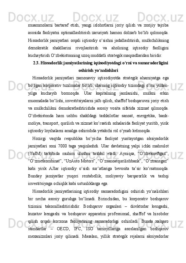 muammolarni   bartaraf   etish,   yangi   islohotlarni   joriy   qilish   va   xorijiy   tajriba
asosida  faoliyatni  optimallashtirish  zaruriyati  hamon dolzarb bo‘lib qolmoqda.
Hissadorlik   jamiyatlari   orqali   iqtisodiy   o‘sishni   jadallashtirish,   mulkchilikning
demokratik   shakllarini   rivojlantirish   va   aholining   iqtisodiy   faolligini
kuchaytirish O‘zbekistonning uzoq muddatli strategik maqsadlaridan biridir.
2.3. Hissadorlik jamiyatlarining iqtisodiyotdagi o‘rni va samaradorligini
oshirish yo‘nalishlari
Hissadorlik   jamiyatlari   zamonaviy   iqtisodiyotda   strategik   ahamiyatga   ega
bo‘lgan  korporativ  tuzilmalar   bo‘lib,  ularning  iqtisodiy tizimdagi   o‘rni  yildan-
yilga   kuchayib   bormoqda.   Ular   kapitalning   jamlanishi,   mulkni   erkin
muomalada bo‘lishi, investitsiyalarni jalb qilish, shaffof boshqaruvni joriy etish
va   mulkchilikni   demokratlashtirishda   asosiy   vosita   sifatida   xizmat   qilmoqda.
O‘zbekistonda   ham   ushbu   shakldagi   tashkilotlar   sanoat,   energetika,   bank-
moliya, transport, qurilish va xizmat ko‘rsatish sohalarida faoliyat yuritib, yirik
iqtisodiy loyihalarni amalga oshirishda yetakchi rol o‘ynab kelmoqda.
Hozirgi   vaqtda   respublika   bo‘yicha   faoliyat   yuritayotgan   aksiyadorlik
jamiyatlari   soni   7000   taga   yaqinlashdi.   Ular   davlatning   yalpi   ichki   mahsulot
(YaIM)   tarkibida   muhim   ulushni   tashkil   etadi.   Ayniqsa,   “O‘zbekneftgaz”,
“O‘zmetkombinat”, “UzAuto Motors”, “O‘zsanoatqurilishbank”, “O‘ztransgaz”
kabi   yirik   AJlar   iqtisodiy   o‘sish   sur’atlariga   bevosita   ta’sir   ko‘rsatmoqda.
Bunday   jamiyatlar   yuqori   rentabellik,   moliyaviy   barqarorlik   va   tashqi
investitsiyaga ochiqlik kabi ustunliklarga ega.
Hissadorlik   jamiyatlarining   iqtisodiy   samaradorligini   oshirish   yo‘nalishlari
bir   necha   asosiy   guruhga   bo‘linadi.   Birinchidan,   bu   korporativ   boshqaruv
tizimini   takomillashtirishdir.   Boshqaruv   organlari   –   direktorlar   kengashi,
kuzatuv   kengashi   va   boshqaruv   apparatini   professional,   shaffof   va   hisobdor
qilish   orqali   korxona   faoliyatining   samaradorligi   oshiriladi.   Bunda   xalqaro
standartlar   –   OECD,   IFC,   ISO   tamoyillariga   asoslanilgan   boshqaruv
mexanizmlari   joriy   qilinadi.   Masalan,   yillik   strategik   rejalarni   aksiyadorlar 