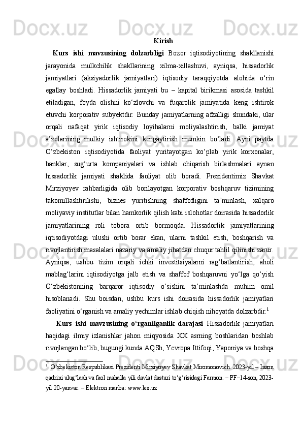 Kirish
Kurs   ishi   mavzusining   dolzarbligi   Bozor   iqtisodiyotining   shakllanishi
jarayonida   mulkchilik   shakllarining   xilma-xillashuvi,   ayniqsa,   hissadorlik
jamiyatlari   (aksiyadorlik   jamiyatlari)   iqtisodiy   taraqqiyotda   alohida   o‘rin
egallay   boshladi.   Hissadorlik   jamiyati   bu   –   kapital   birikmasi   asosida   tashkil
etiladigan,   foyda   olishni   ko‘zlovchi   va   fuqarolik   jamiyatida   keng   ishtirok
etuvchi   korporativ   subyektdir.   Bunday   jamiyatlarning   afzalligi   shundaki,   ular
orqali   nafaqat   yirik   iqtisodiy   loyihalarni   moliyalashtirish,   balki   jamiyat
a’zolarining   mulkiy   ishtirokini   kengaytirish   mumkin   bo‘ladi.   Ayni   paytda
O‘zbekiston   iqtisodiyotida   faoliyat   yuritayotgan   ko‘plab   yirik   korxonalar,
banklar,   sug‘urta   kompaniyalari   va   ishlab   chiqarish   birlashmalari   aynan
hissadorlik   jamiyati   shaklida   faoliyat   olib   boradi.   Prezidentimiz   Shavkat
Mirziyoyev   rahbarligida   olib   borilayotgan   korporativ   boshqaruv   tizimining
takomillashtirilishi,   biznes   yuritishning   shaffofligini   ta’minlash,   xalqaro
moliyaviy institutlar bilan hamkorlik qilish kabi islohotlar doirasida hissadorlik
jamiyatlarining   roli   tobora   ortib   bormoqda.   Hissadorlik   jamiyatlarining
iqtisodiyotdagi   ulushi   ortib   borar   ekan,   ularni   tashkil   etish,   boshqarish   va
rivojlantirish masalalari nazariy va amaliy jihatdan chuqur tahlil qilinishi zarur.
Ayniqsa,   ushbu   tizim   orqali   ichki   investitsiyalarni   rag‘batlantirish,   aholi
mablag‘larini   iqtisodiyotga   jalb   etish   va   shaffof   boshqaruvni   yo‘lga   qo‘yish
O‘zbekistonning   barqaror   iqtisodiy   o‘sishini   ta’minlashda   muhim   omil
hisoblanadi.   Shu   boisdan,   ushbu   kurs   ishi   doirasida   hissadorlik   jamiyatlari
faoliyatini o‘rganish va amaliy yechimlar ishlab chiqish nihoyatda dolzarbdir. 1
Kurs   ishi   mavzusining   o‘rganilganlik   darajasi   Hissadorlik   jamiyatlari
haqidagi   ilmiy   izlanishlar   jahon   miqyosida   XX   asrning   boshlaridan   boshlab
rivojlangan bo‘lib, bugungi kunda AQSh, Yevropa Ittifoqi, Yaponiya va boshqa
1
    O‘zbekiston Respublikasi Prezidenti Mirziyoyev Shavkat Miromonovich. 2023-yil – Inson
qadrini ulug‘lash va faol mahalla yili davlat dasturi to‘g‘risidagi Farmon. – PF–14-son, 2023-
yil 20-yanvar. – Elektron manba: www.lex.uz 