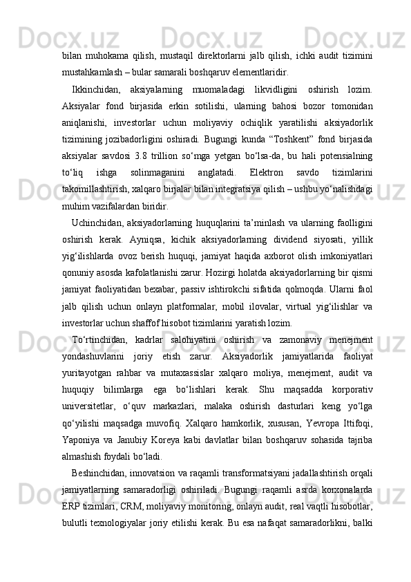 bilan   muhokama   qilish,   mustaqil   direktorlarni   jalb   qilish,   ichki   audit   tizimini
mustahkamlash – bular samarali boshqaruv elementlaridir.
Ikkinchidan,   aksiyalarning   muomaladagi   likvidligini   oshirish   lozim.
Aksiyalar   fond   birjasida   erkin   sotilishi,   ularning   bahosi   bozor   tomonidan
aniqlanishi,   investorlar   uchun   moliyaviy   ochiqlik   yaratilishi   aksiyadorlik
tizimining   jozibadorligini   oshiradi.   Bugungi   kunda   “Toshkent”   fond   birjasida
aksiyalar   savdosi   3.8   trillion   so‘mga   yetgan   bo‘lsa-da,   bu   hali   potensialning
to‘liq   ishga   solinmaganini   anglatadi.   Elektron   savdo   tizimlarini
takomillashtirish, xalqaro birjalar bilan integratsiya qilish – ushbu yo‘nalishdagi
muhim vazifalardan biridir.
Uchinchidan,   aksiyadorlarning   huquqlarini   ta’minlash   va   ularning   faolligini
oshirish   kerak.   Ayniqsa,   kichik   aksiyadorlarning   dividend   siyosati,   yillik
yig‘ilishlarda   ovoz   berish   huquqi,   jamiyat   haqida   axborot   olish   imkoniyatlari
qonuniy asosda kafolatlanishi zarur. Hozirgi holatda aksiyadorlarning bir qismi
jamiyat   faoliyatidan   bexabar,  passiv   ishtirokchi   sifatida  qolmoqda.  Ularni  faol
jalb   qilish   uchun   onlayn   platformalar,   mobil   ilovalar,   virtual   yig‘ilishlar   va
investorlar uchun shaffof hisobot tizimlarini yaratish lozim.
To‘rtinchidan,   kadrlar   salohiyatini   oshirish   va   zamonaviy   menejment
yondashuvlarini   joriy   etish   zarur.   Aksiyadorlik   jamiyatlarida   faoliyat
yuritayotgan   rahbar   va   mutaxassislar   xalqaro   moliya,   menejment,   audit   va
huquqiy   bilimlarga   ega   bo‘lishlari   kerak.   Shu   maqsadda   korporativ
universitetlar,   o‘quv   markazlari,   malaka   oshirish   dasturlari   keng   yo‘lga
qo‘yilishi   maqsadga   muvofiq.   Xalqaro   hamkorlik,   xususan,   Yevropa   Ittifoqi,
Yaponiya   va   Janubiy   Koreya   kabi   davlatlar   bilan   boshqaruv   sohasida   tajriba
almashish foydali bo‘ladi.
Beshinchidan, innovatsion va raqamli transformatsiyani jadallashtirish orqali
jamiyatlarning   samaradorligi   oshiriladi.   Bugungi   raqamli   asrda   korxonalarda
ERP tizimlari, CRM, moliyaviy monitoring, onlayn audit, real vaqtli hisobotlar,
bulutli texnologiyalar joriy etilishi  kerak. Bu esa nafaqat samaradorlikni, balki 