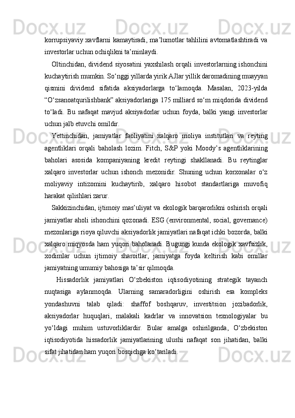 korrupsiyaviy xavflarni kamaytiradi, ma’lumotlar tahlilini avtomatlashtiradi va
investorlar uchun ochiqlikni ta’minlaydi.
Oltinchidan, dividend siyosatini  yaxshilash orqali  investorlarning ishonchini
kuchaytirish mumkin. So‘nggi yillarda yirik AJlar yillik daromadining muayyan
qismini   dividend   sifatida   aksiyadorlarga   to‘lamoqda.   Masalan,   2023-yilda
“O‘zsanoatqurilishbank” aksiyadorlariga 175 milliard so‘m miqdorida dividend
to‘ladi.   Bu   nafaqat   mavjud   aksiyadorlar   uchun   foyda,   balki   yangi   investorlar
uchun jalb etuvchi omildir.
Yettinchidan,   jamiyatlar   faoliyatini   xalqaro   moliya   institutlari   va   reyting
agentliklari   orqali   baholash   lozim.   Fitch,   S&P   yoki   Moody’s   agentliklarining
baholari   asosida   kompaniyaning   kredit   reytingi   shakllanadi.   Bu   reytinglar
xalqaro   investorlar   uchun   ishonch   mezonidir.   Shuning   uchun   korxonalar   o‘z
moliyaviy   intizomini   kuchaytirib,   xalqaro   hisobot   standartlariga   muvofiq
harakat qilishlari zarur.
Sakkizinchidan, ijtimoiy mas’uliyat va ekologik barqarorlikni oshirish orqali
jamiyatlar aholi ishonchini qozonadi. ESG (environmental, social, governance)
mezonlariga rioya qiluvchi aksiyadorlik jamiyatlari nafaqat ichki bozorda, balki
xalqaro miqyosda ham yuqori baholanadi. Bugungi kunda ekologik xavfsizlik,
xodimlar   uchun   ijtimoiy   sharoitlar,   jamiyatga   foyda   keltirish   kabi   omillar
jamiyatning umumiy bahosiga ta’sir qilmoqda.
  Hissadorlik   jamiyatlari   O‘zbekiston   iqtisodiyotining   strategik   tayanch
nuqtasiga   aylanmoqda.   Ularning   samaradorligini   oshirish   esa   kompleks
yondashuvni   talab   qiladi:   shaffof   boshqaruv,   investitsion   jozibadorlik,
aksiyadorlar   huquqlari,   malakali   kadrlar   va   innovatsion   texnologiyalar   bu
yo‘ldagi   muhim   ustuvorliklardir.   Bular   amalga   oshirilganda,   O‘zbekiston
iqtisodiyotida   hissadorlik   jamiyatlarining   ulushi   nafaqat   son   jihatidan,   balki
sifat jihatidan ham yuqori bosqichga ko‘tariladi. 