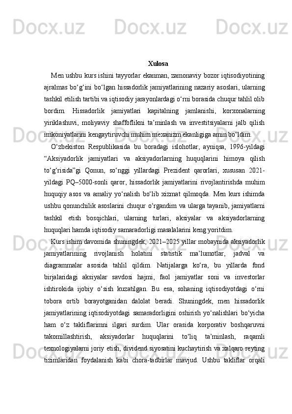 Xulosa
Men ushbu kurs ishini tayyorlar ekanman, zamonaviy bozor iqtisodiyotining
ajralmas  bo‘g‘ini  bo‘lgan hissadorlik jamiyatlarining nazariy asoslari, ularning
tashkil etilish tartibi va iqtisodiy jarayonlardagi o‘rni borasida chuqur tahlil olib
bordim.   Hissadorlik   jamiyatlari   kapitalning   jamlanishi,   korxonalarning
yiriklashuvi,   moliyaviy   shaffoflikni   ta’minlash   va   investitsiyalarni   jalb   qilish
imkoniyatlarini kengaytiruvchi muhim mexanizm ekanligiga amin bo‘ldim.
O‘zbekiston   Respublikasida   bu   boradagi   islohotlar,   ayniqsa,   1996-yildagi
“Aksiyadorlik   jamiyatlari   va   aksiyadorlarning   huquqlarini   himoya   qilish
to‘g‘risida”gi   Qonun,   so‘nggi   yillardagi   Prezident   qarorlari,   xususan   2021-
yildagi   PQ–5000-sonli   qaror,   hissadorlik   jamiyatlarini   rivojlantirishda   muhim
huquqiy   asos   va   amaliy   yo‘nalish   bo‘lib   xizmat   qilmoqda.   Men   kurs   ishimda
ushbu qonunchilik asoslarini  chuqur o‘rgandim va ularga tayanib, jamiyatlarni
tashkil   etish   bosqichlari,   ularning   turlari,   aksiyalar   va   aksiyadorlarning
huquqlari hamda iqtisodiy samaradorligi masalalarini keng yoritdim.
Kurs ishim davomida shuningdek, 2021–2025 yillar mobaynida aksiyadorlik
jamiyatlarining   rivojlanish   holatini   statistik   ma’lumotlar,   jadval   va
diagrammalar   asosida   tahlil   qildim.   Natijalarga   ko‘ra,   bu   yillarda   fond
birjalaridagi   aksiyalar   savdosi   hajmi,   faol   jamiyatlar   soni   va   investorlar
ishtirokida   ijobiy   o‘sish   kuzatilgan.   Bu   esa,   sohaning   iqtisodiyotdagi   o‘rni
tobora   ortib   borayotganidan   dalolat   beradi.   Shuningdek,   men   hissadorlik
jamiyatlarining   iqtisodiyotdagi   samaradorligini   oshirish   yo‘nalishlari   bo‘yicha
ham   o‘z   takliflarimni   ilgari   surdim.   Ular   orasida   korporativ   boshqaruvni
takomillashtirish,   aksiyadorlar   huquqlarini   to‘liq   ta’minlash,   raqamli
texnologiyalarni joriy etish, dividend siyosatini kuchaytirish va xalqaro reyting
tizimlaridan   foydalanish   kabi   chora-tadbirlar   mavjud.   Ushbu   takliflar   orqali 
