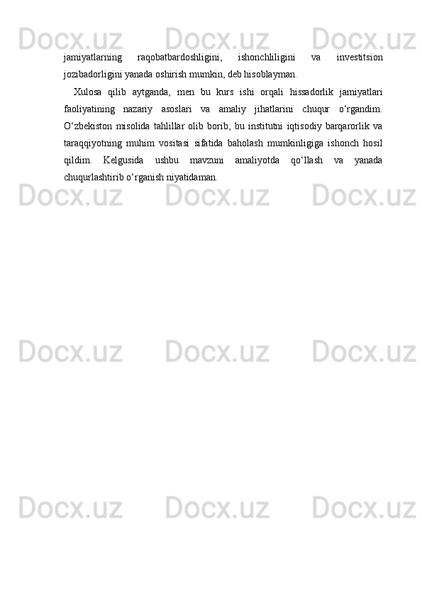 jamiyatlarning   raqobatbardoshligini,   ishonchliligini   va   investitsion
jozibadorligini yanada oshirish mumkin, deb hisoblayman.
Xulosa   qilib   aytganda,   men   bu   kurs   ishi   orqali   hissadorlik   jamiyatlari
faoliyatining   nazariy   asoslari   va   amaliy   jihatlarini   chuqur   o‘rgandim.
O‘zbekiston   misolida   tahlillar   olib   borib,   bu   institutni   iqtisodiy   barqarorlik   va
taraqqiyotning   muhim   vositasi   sifatida   baholash   mumkinligiga   ishonch   hosil
qildim.   Kelgusida   ushbu   mavzuni   amaliyotda   qo‘llash   va   yanada
chuqurlashtirib o‘rganish niyatidaman. 