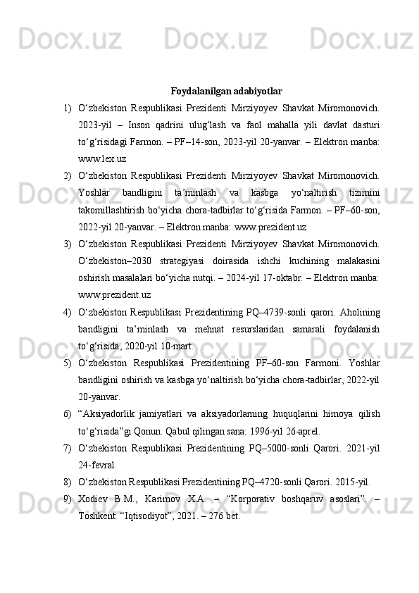 Foydalanilgan adabiyotlar
1) O‘zbekiston   Respublikasi   Prezidenti   Mirziyoyev   Shavkat   Miromonovich.
2023-yil   –   Inson   qadrini   ulug‘lash   va   faol   mahalla   yili   davlat   dasturi
to‘g‘risidagi Farmon. – PF–14-son, 2023-yil 20-yanvar. – Elektron manba:
www.lex.uz
2) O‘zbekiston   Respublikasi   Prezidenti   Mirziyoyev   Shavkat   Miromonovich.
Yoshlar   bandligini   ta’minlash   va   kasbga   yo‘naltirish   tizimini
takomillashtirish bo‘yicha chora-tadbirlar to‘g‘risida Farmon. – PF–60-son,
2022-yil 20-yanvar. – Elektron manba: www.prezident.uz
3) O‘zbekiston   Respublikasi   Prezidenti   Mirziyoyev   Shavkat   Miromonovich.
O‘zbekiston–2030   strategiyasi   doirasida   ishchi   kuchining   malakasini
oshirish masalalari bo‘yicha nutqi. – 2024-yil 17-oktabr. – Elektron manba:
www.prezident.uz
4) O‘zbekiston   Respublikasi   Prezidentining   PQ–4739-sonli   qarori.   Aholining
bandligini   ta’minlash   va   mehnat   resurslaridan   samarali   foydalanish
to‘g‘risida, 2020-yil 10-mart.
5) O‘zbekiston   Respublikasi   Prezidentining   PF–60-son   Farmoni.   Yoshlar
bandligini oshirish va kasbga yo‘naltirish bo‘yicha chora-tadbirlar, 2022-yil
20-yanvar.
6) “Aksiyadorlik   jamiyatlari   va   aksiyadorlarning   huquqlarini   himoya   qilish
to‘g‘risida”gi Qonun. Qabul qilingan sana: 1996-yil 26-aprel.
7) O‘zbekiston   Respublikasi   Prezidentining   PQ–5000-sonli   Qarori.   2021-yil
24-fevral.
8) O‘zbekiston Respublikasi Prezidentining PQ–4720-sonli Qarori. 2015-yil.
9) Xodiev   B.M.,   Karimov   X.A.   –   “Korporativ   boshqaruv   asoslari”.   –
Toshkent: “Iqtisodiyot”, 2021. – 276 bet. 