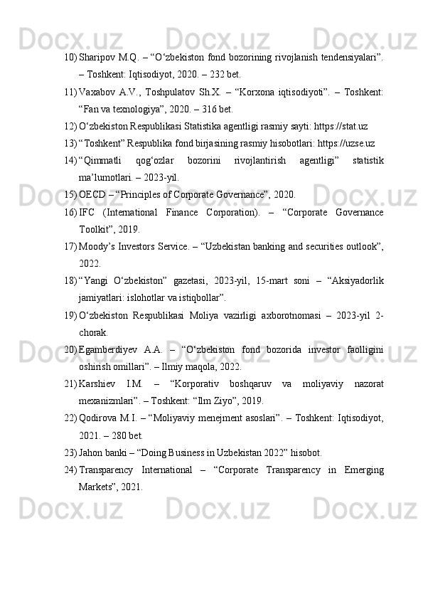 10) Sharipov M.Q. – “O‘zbekiston fond bozorining rivojlanish tendensiyalari”.
– Toshkent: Iqtisodiyot, 2020. – 232 bet.
11) Vaxabov   A.V.,   Toshpulatov   Sh.X.   –   “Korxona   iqtisodiyoti”.   –   Toshkent:
“Fan va texnologiya”, 2020. – 316 bet.
12) O‘zbekiston Respublikasi Statistika agentligi rasmiy sayti: https://stat.uz
13) “Toshkent” Respublika fond birjasining rasmiy hisobotlari: https://uzse.uz
14) “Qimmatli   qog‘ozlar   bozorini   rivojlantirish   agentligi”   statistik
ma’lumotlari. – 2023-yil.
15) OECD – “Principles of Corporate Governance”, 2020.
16) IFC   (International   Finance   Corporation).   –   “Corporate   Governance
Toolkit”, 2019.
17) Moody’s Investors Service. – “Uzbekistan banking and securities outlook”,
2022.
18) “Yangi   O‘zbekiston”   gazetasi,   2023-yil,   15-mart   soni   –   “Aksiyadorlik
jamiyatlari: islohotlar va istiqbollar”.
19) O‘zbekiston   Respublikasi   Moliya   vazirligi   axborotnomasi   –   2023-yil   2-
chorak.
20) Egamberdiyev   A.A.   –   “O‘zbekiston   fond   bozorida   investor   faolligini
oshirish omillari”. – Ilmiy maqola, 2022.
21) Karshiev   I.M.   –   “Korporativ   boshqaruv   va   moliyaviy   nazorat
mexanizmlari”. – Toshkent: “Ilm Ziyo”, 2019.
22) Qodirova M.I. – “Moliyaviy menejment asoslari”. – Toshkent:  Iqtisodiyot,
2021. – 280 bet.
23) Jahon banki – “Doing Business in Uzbekistan 2022” hisobot.
24) Transparency   International   –   “Corporate   Transparency   in   Emerging
Markets”, 2021. 