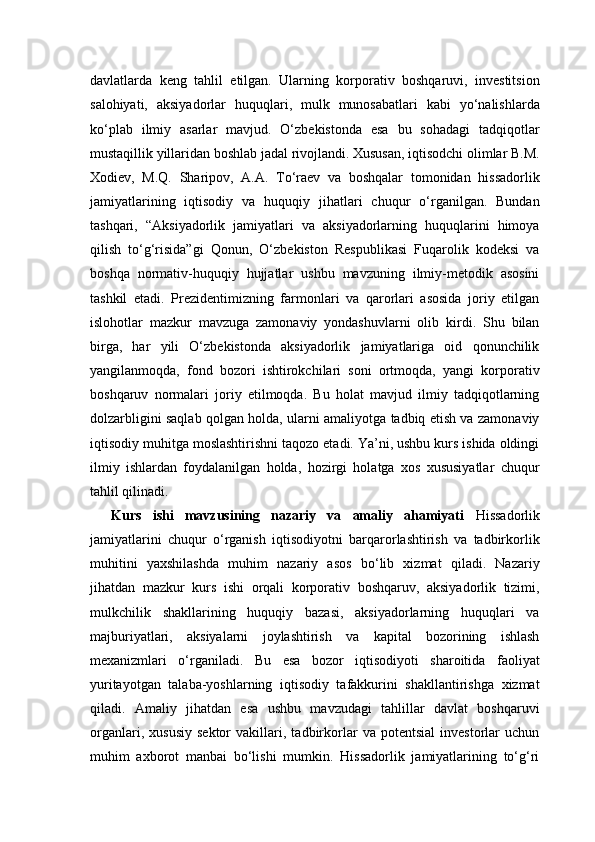davlatlarda   keng   tahlil   etilgan.   Ularning   korporativ   boshqaruvi,   investitsion
salohiyati,   aksiyadorlar   huquqlari,   mulk   munosabatlari   kabi   yo‘nalishlarda
ko‘plab   ilmiy   asarlar   mavjud.   O‘zbekistonda   esa   bu   sohadagi   tadqiqotlar
mustaqillik yillaridan boshlab jadal rivojlandi. Xususan, iqtisodchi olimlar B.M.
Xodiev,   M.Q.   Sharipov,   A.A.   To‘raev   va   boshqalar   tomonidan   hissadorlik
jamiyatlarining   iqtisodiy   va   huquqiy   jihatlari   chuqur   o‘rganilgan.   Bundan
tashqari,   “Aksiyadorlik   jamiyatlari   va   aksiyadorlarning   huquqlarini   himoya
qilish   to‘g‘risida”gi   Qonun,   O‘zbekiston   Respublikasi   Fuqarolik   kodeksi   va
boshqa   normativ-huquqiy   hujjatlar   ushbu   mavzuning   ilmiy-metodik   asosini
tashkil   etadi.   Prezidentimizning   farmonlari   va   qarorlari   asosida   joriy   etilgan
islohotlar   mazkur   mavzuga   zamonaviy   yondashuvlarni   olib   kirdi.   Shu   bilan
birga,   har   yili   O‘zbekistonda   aksiyadorlik   jamiyatlariga   oid   qonunchilik
yangilanmoqda,   fond   bozori   ishtirokchilari   soni   ortmoqda,   yangi   korporativ
boshqaruv   normalari   joriy   etilmoqda.   Bu   holat   mavjud   ilmiy   tadqiqotlarning
dolzarbligini saqlab qolgan holda, ularni amaliyotga tadbiq etish va zamonaviy
iqtisodiy muhitga moslashtirishni taqozo etadi. Ya’ni, ushbu kurs ishida oldingi
ilmiy   ishlardan   foydalanilgan   holda,   hozirgi   holatga   xos   xususiyatlar   chuqur
tahlil qilinadi.
Kurs   ishi   mavzusining   nazariy   va   amaliy   ahamiyati   Hissadorlik
jamiyatlarini   chuqur   o‘rganish   iqtisodiyotni   barqarorlashtirish   va   tadbirkorlik
muhitini   yaxshilashda   muhim   nazariy   asos   bo‘lib   xizmat   qiladi.   Nazariy
jihatdan   mazkur   kurs   ishi   orqali   korporativ   boshqaruv,   aksiyadorlik   tizimi,
mulkchilik   shakllarining   huquqiy   bazasi,   aksiyadorlarning   huquqlari   va
majburiyatlari,   aksiyalarni   joylashtirish   va   kapital   bozorining   ishlash
mexanizmlari   o‘rganiladi.   Bu   esa   bozor   iqtisodiyoti   sharoitida   faoliyat
yuritayotgan   talaba-yoshlarning   iqtisodiy   tafakkurini   shakllantirishga   xizmat
qiladi.   Amaliy   jihatdan   esa   ushbu   mavzudagi   tahlillar   davlat   boshqaruvi
organlari,   xususiy   sektor   vakillari,   tadbirkorlar   va   potentsial   investorlar   uchun
muhim   axborot   manbai   bo‘lishi   mumkin.   Hissadorlik   jamiyatlarining   to‘g‘ri 