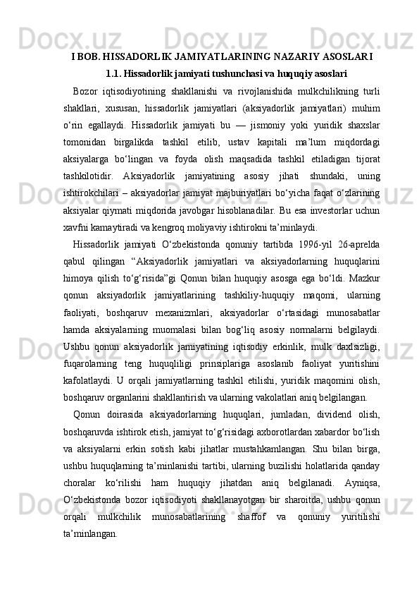 I BOB. HISSADORLIK JAMIYATLARINING NAZARIY ASOSLARI
1.1. Hissadorlik jamiyati tushunchasi va huquqiy asoslari
Bozor   iqtisodiyotining   shakllanishi   va   rivojlanishida   mulkchilikning   turli
shakllari,   xususan,   hissadorlik   jamiyatlari   (aksiyadorlik   jamiyatlari)   muhim
o‘rin   egallaydi.   Hissadorlik   jamiyati   bu   —   jismoniy   yoki   yuridik   shaxslar
tomonidan   birgalikda   tashkil   etilib,   ustav   kapitali   ma’lum   miqdordagi
aksiyalarga   bo‘lingan   va   foyda   olish   maqsadida   tashkil   etiladigan   tijorat
tashkilotidir.   Aksiyadorlik   jamiyatining   asosiy   jihati   shundaki,   uning
ishtirokchilari   –  aksiyadorlar   jamiyat   majburiyatlari   bo‘yicha   faqat   o‘zlarining
aksiyalar  qiymati miqdorida javobgar hisoblanadilar. Bu esa investorlar  uchun
xavfni kamaytiradi va kengroq moliyaviy ishtirokni ta’minlaydi.
Hissadorlik   jamiyati   O‘zbekistonda   qonuniy   tartibda   1996-yil   26-aprelda
qabul   qilingan   “Aksiyadorlik   jamiyatlari   va   aksiyadorlarning   huquqlarini
himoya   qilish   to‘g‘risida”gi   Qonun   bilan   huquqiy   asosga   ega   bo‘ldi.   Mazkur
qonun   aksiyadorlik   jamiyatlarining   tashkiliy-huquqiy   maqomi,   ularning
faoliyati,   boshqaruv   mexanizmlari,   aksiyadorlar   o‘rtasidagi   munosabatlar
hamda   aksiyalarning   muomalasi   bilan   bog‘liq   asosiy   normalarni   belgilaydi.
Ushbu   qonun   aksiyadorlik   jamiyatining   iqtisodiy   erkinlik,   mulk   daxlsizligi,
fuqarolarning   teng   huquqliligi   prinsiplariga   asoslanib   faoliyat   yuritishini
kafolatlaydi.   U   orqali   jamiyatlarning   tashkil   etilishi,   yuridik   maqomini   olish,
boshqaruv organlarini shakllantirish va ularning vakolatlari aniq belgilangan.
Qonun   doirasida   aksiyadorlarning   huquqlari,   jumladan,   dividend   olish,
boshqaruvda ishtirok etish, jamiyat to‘g‘risidagi axborotlardan xabardor bo‘lish
va   aksiyalarni   erkin   sotish   kabi   jihatlar   mustahkamlangan.   Shu   bilan   birga,
ushbu   huquqlarning   ta’minlanishi   tartibi,   ularning   buzilishi   holatlarida   qanday
choralar   ko‘rilishi   ham   huquqiy   jihatdan   aniq   belgilanadi.   Ayniqsa,
O‘zbekistonda   bozor   iqtisodiyoti   shakllanayotgan   bir   sharoitda,   ushbu   qonun
orqali   mulkchilik   munosabatlarining   shaffof   va   qonuniy   yuritilishi
ta’minlangan. 