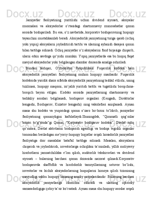 Jamiyatlar   faoliyatining   yuritilishi   uchun   dividend   siyosati,   aksiyalar
muomalasi   va   aksiyadorlar   o‘rtasidagi   shartnomaviy   munosabatlar   qonun
asosida boshqariladi. Bu esa, o‘z navbatida, korporativ boshqaruvning huquqiy
tayanchini mustahkamlab beradi. Aksiyadorlik jamiyatining turiga qarab (ochiq
yoki yopiq) aksiyalarni joylashtirish tartibi va ularning aylanish darajasi qonun
bilan tartibga solinadi. Ochiq jamiyatlar o‘z aksiyalarini fond birjasiga chiqarib,
ularni erkin savdoga qo‘yishi mumkin. Yopiq jamiyatlarda esa bu huquq faqat
mavjud aksiyadorlar yoki belgilangan shaxslar doirasida amalga oshiriladi.
Bundan   tashqari,   O‘zbekiston   Respublikasi   Fuqarolik   kodeksi   ham
aksiyadorlik   jamiyatlari   faoliyatining   muhim   huquqiy   manbaidir.   Fuqarolik
kodeksida yuridik shaxs sifatida aksiyadorlik jamiyatining tashkil etilishi, uning
tuzilmasi,   huquqiy   maqomi,   xo‘jalik   yuritish   tartibi   va   tugatilishi   bosqichma-
bosqich   bayon   etilgan.   Kodeks   asosida   jamiyatlarning   shartnomaviy   va
tashkiliy   asoslari   belgilanadi,   boshqaruv   organlari   (Kengash,   Direktorlar
kengashi,   Boshqaruv,   Kuzatuv   kengashi)   ning   vakolatlari   aniqlanadi.   Aynan
mana   shu   kodeks   va   yuqoridagi   qonun   o‘zaro   bir-birini   to‘ldirib,   jamiyatlar
faoliyatining   qonuniyligini   kafolatlaydi.Shuningdek,   “Qimmatli   qog‘ozlar
bozori   to‘g‘risida”gi   Qonun,   “Korporativ   boshqaruv   kodeksi”,   Davlat   soliq
qo‘mitasi,   Davlat   aktivlarini   boshqarish   agentligi   va   boshqa   tegishli   organlar
tomonidan beriladigan me’yoriy-huquqiy hujjatlar orqali hissadorlik jamiyatlari
faoliyatiga   doir   masalalar   batafsil   tartibga   solinadi.   Masalan,   aksiyalarni
chiqarish va joylashtirish, investorlarga ochiqlikni  ta’minlash, yillik moliyaviy
hisobotlarni   jamoatchilikka   e’lon   qilish,   auditorlik   tekshiruvlari   va   dividend
siyosati   –   bularning   barchasi   qonun   doirasida   nazorat   qilinadi.Korporativ
boshqaruvda   shaffoflik   va   hisobdorlik   tamoyillarining   ustuvor   bo‘lishi,
investorlar   va   kichik   aksiyadorlarning   huquqlarini   himoya   qilish   tizimining
mavjudligi ushbu huquqiy bazaning amaliy natijalaridandir. Bularning barchasi
aksiyadorlik   jamiyatlariga   ishonchni   oshiradi   va   ularning   iqtisodiy
samaradorligiga ijobiy ta’sir ko‘rsatadi. Aynan mana shu huquqiy asoslar orqali 