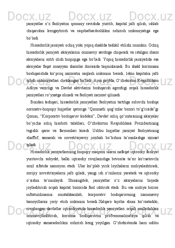 jamiyatlar   o‘z   faoliyatini   qonuniy   ravishda   yuritib,   kapital   jalb   qilish,   ishlab
chiqarishni   kengaytirish   va   raqobatbardoshlikni   oshirish   imkoniyatiga   ega
bo‘ladi.
Hissadorlik jamiyati ochiq yoki yopiq shaklda tashkil etilishi mumkin. Ochiq
hissadorlik jamiyati  aksiyalarini  ommaviy savdoga  chiqaradi  va istalgan shaxs
aksiyalarni   sotib   olish   huquqiga   ega   bo‘ladi.   Yopiq   hissadorlik   jamiyatida   esa
aksiyalar   faqat   muayyan   shaxslar   doirasida   taqsimlanadi.   Bu   shakl   korxonani
boshqarishda   ko‘proq   nazoratni   saqlash   imkonini   beradi,   lekin   kapitalni   jalb
qilish imkoniyatlari cheklangan bo‘ladi. Ayni paytda, O‘zbekiston Respublikasi
Adliya   vazirligi   va   Davlat   aktivlarini   boshqarish   agentligi   orqali   hissadorlik
jamiyatlari ro‘yxatga olinadi va faoliyati nazorat qilinadi.
Bundan  tashqari,   hissadorlik  jamiyatlari   faoliyatini  tartibga  soluvchi  boshqa
normativ-huquqiy   hujjatlar   qatoriga   “Qimmatli   qog‘ozlar   bozori   to‘g‘risida”gi
Qonun,   “Korporativ   boshqaruv   kodeksi”,   Davlat   soliq   qo‘mitasining   aksiyalar
bo‘yicha   soliq   hisoboti   talablari,   O‘zbekiston   Respublikasi   Prezidentining
tegishli   qaror   va   farmonlari   kiradi.   Ushbu   hujjatlar   jamiyat   faoliyatining
shaffof,   samarali   va   investitsiyaviy   jozibali   bo‘lishini   ta’minlashga   xizmat
qiladi.
Hissadorlik jamiyatlarining huquqiy maqomi ularni nafaqat iqtisodiy faoliyat
yurituvchi   subyekt,   balki   iqtisodiy   rivojlanishga   bevosita   ta’sir   ko‘rsatuvchi
omil   sifatida   namoyon   etadi.   Ular   ko‘plab   yirik   loyihalarni   moliyalashtiradi,
xorijiy   investitsiyalarni   jalb   qiladi,   yangi   ish   o‘rinlarini   yaratadi   va   iqtisodiy
o‘sishni   ta’minlaydi.   Shuningdek,   jamiyatlar   o‘z   aksiyalarini   birjada
joylashtirish   orqali   kapital   bozorida   faol   ishtirok   etadi.   Bu   esa   moliya   bozori
infratuzilmasini   mustahkamlab,   korporativ   boshqaruvning   zamonaviy
tamoyillarini   joriy   etish   imkonini   beradi.Xalqaro   tajriba   shuni   ko‘rsatadiki,
rivojlangan   davlatlar   iqtisodiyotida   hissadorlik   jamiyatlari   orqali   mulkchilikni
ommaviylashtirish,   korxona   boshqaruvini   professionalizatsiya   qilish   va
iqtisodiy   samaradorlikni   oshirish   keng   yoyilgan.   O‘zbekistonda   ham   ushbu 