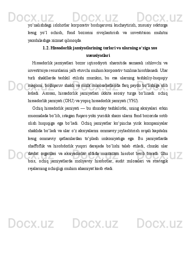 yo‘nalishdagi   islohotlar   korporativ   boshqaruvni   kuchaytirish,   xususiy   sektorga
keng   yo‘l   ochish,   fond   bozorini   rivojlantirish   va   investitsion   muhitni
yaxshilashga xizmat qilmoqda.
1.2. Hissadorlik jamiyatlarining turlari va ularning o‘ziga xos
xususiyatlari
Hissadorlik   jamiyatlari   bozor   iqtisodiyoti   sharoitida   samarali   ishlovchi   va
investitsiya resurslarini jalb etuvchi muhim korporativ tuzilma hisoblanadi. Ular
turli   shakllarda   tashkil   etilishi   mumkin,   bu   esa   ularning   tashkiliy-huquqiy
maqomi, boshqaruv shakli va mulk munosabatlarida farq paydo bo‘lishiga olib
keladi.   Asosan,   hissadorlik   jamiyatlari   ikkita   asosiy   turga   bo‘linadi:   ochiq
hissadorlik jamiyati (OHJ) va yopiq hissadorlik jamiyati (YHJ).
Ochiq hissadorlik jamiyati — bu shunday tashkilotki, uning aksiyalari erkin
muomalada bo‘lib, istagan fuqaro yoki yuridik shaxs ularni fond bozorida sotib
olish   huquqiga   ega   bo‘ladi.   Ochiq   jamiyatlar   ko‘pincha   yirik   kompaniyalar
shaklida bo‘ladi va ular o‘z aksiyalarini ommaviy joylashtirish orqali kapitalni
keng   ommaviy   qatlamlardan   to‘plash   imkoniyatiga   ega.   Bu   jamiyatlarda
shaffoflik   va   hisobdorlik   yuqori   darajada   bo‘lishi   talab   etiladi,   chunki   ular
davlat   organlari   va   aksiyadorlar   oldida   muntazam   hisobot   berib   boradi.   Shu
bois,   ochiq   jamiyatlarda   moliyaviy   hisobotlar,   audit   xulosalari   va   strategik
rejalarning ochiqligi muhim ahamiyat kasb etadi. 