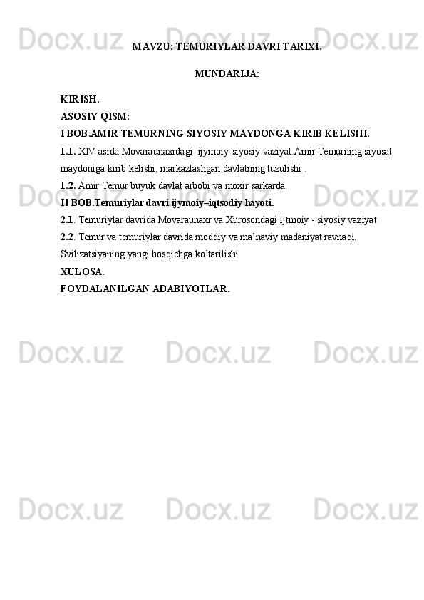 MAVZU: TEMURIYLAR DAVRI TARIXI.
MUNDARIJA: 
KIRISH.
ASOSIY QISM:
I BOB.AMIR TEMURNING SIYOSIY MAYDONGA KIRIB KELISHI. 
1.1.  XIV asrda Movaraunaxrdagi  ijymoiy-siyosiy vaziyat.Amir Temurning siyosat
maydoniga kirib kelishi, markazlashgan davlatning tuzulishi .
1.2.  Amir Temur buyuk davlat arbobi va moxir sarkarda.
II BOB.Temuriylar davri ijymoiy–iqtsodiy hayoti.
2.1 . Temuriylar davrida Movaraunaxr va Xurosondagi ijtmoiy - siyosiy vaziyat
2.2 . Temur va temuriylar davrida moddiy va ma’naviy madaniyat ravnaqi. 
Svilizatsiyaning yangi bosqichga ko’tarilishi 
XULOSA.
FOYDALANILGAN ADABIYOTLAR. 