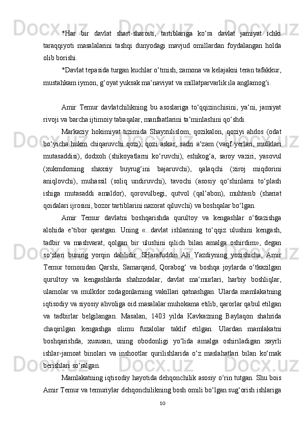 *Har   bir   davlat   shart-sharoiti,   tartiblariga   ko‘ra   davlat   jamiyat   ichki
taraqqiyoti   masalalarini   tashqi   dunyodagi   mavjud   omillardan   foydalangan   holda
olib borishi. 
*Davlat tepasida turgan kuchlar o‘tmish, zamona va kelajakni teran tafakkur,
mustahkam iymon, g‘oyat yuksak ma‘naviyat va millatparvarlik ila anglamog‘i. 
Amir   Temur   davlatchilikning   bu   asoslariga   to‘qqizinchisini,   ya‘ni,   jamiyat
rivoji va barcha ijtimoiy tabaqalar, manfaatlarini ta‘minlashini qo‘shdi. 
Markaziy   hokimiyat   tizimida   Shayxulislom,   qozikalon,   qoziyi   ahdos   (odat
bo‘yicha   hukm   chiqaruvchi   qozi),   qozi   askar,   sadri   a‘zam   (vaqf   yerlari,   mulklari
mutasaddisi),   dodxoh   (shikoyatlarni   ko‘ruvchi),   eshikog‘a,   saroy   vaziri,   yasovul
(xukmdorning   shaxsiy   buyrug‘ini   bajaruvchi),   qalaqchi   (xiroj   miqdorini
aniqlovchi),   muhassil   (soliq   undiruvchi),   tavochi   (asosiy   qo‘shinlarni   to‘plash
ishiga   mutasaddi   amaldor),   qorovulbegi,   qutvol   (qal‘abon),   muhtasib   (shariat
qoidalari ijrosini, bozor tartiblarini nazorat qiluvchi) va boshqalar bo‘lgan. 
Amir   Temur   davlatni   boshqarishda   qurultoy   va   kengashlar   o‘tkazishga
alohida   e‘tibor   qaratgan.   Uning   «...davlat   ishlarining   to‘qqiz   ulushini   kengash,
tadbir   va   mashvarat,   qolgan   bir   ulushini   qilich   bilan   amalga   oshirdim»,   degan
so‘zlari   buning   yorqin   dalilidir.   SHarafuddin   Ali   Yazdiyning   yozishicha,   Amir
Temur   tomonidan   Qarshi,   Samarqand,   Qorabog‘   va   boshqa   joylarda   o‘tkazilgan
qurultoy   va   kengashlarda   shahzodalar,   davlat   ma‘murlari,   harbiy   boshliqlar,
ulamolar   va   mulkdor   zodagonlarning   vakillari   qatnashgan.   Ularda   mamlakatning
iqtisodiy va siyosiy ahvoliga oid masalalar muhokama etilib, qarorlar qabul etilgan
va   tadbirlar   belgilangan.   Masalan,   1403   yilda   Kavkazning   Baylaqon   shahrida
chaqirilgan   kengashga   olimu   fuzalolar   taklif   etilgan.   Ulardan   mamlakatni
boshqarishda,   xususan,   uning   obodonligi   yo‘lida   amalga   oshiriladigan   xayrli
ishlar-jamoat   binolari   va   inshootlar   qurilishlarida   o‘z   maslahatlari   bilan   ko‘mak
berishlari so‘ralgan. 
Mamlakatning iqtisodiy hayotida dehqonchilik asosiy o‘rin tutgan. Shu bois
Amir Temur va temuriylar dehqonchilikning bosh omili bo‘lgan sug‘orish ishlariga
10 