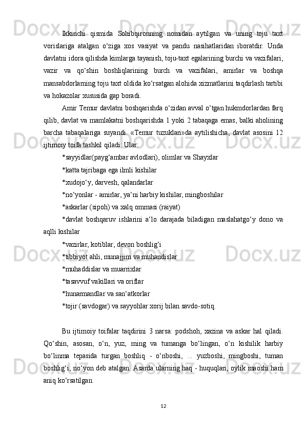 Ikkinchi   qismida   Sohibqironning   nomidan   aytilgan   va   uning   toju   taxt
vorislariga   atalgan   o‘ziga   xos   vasiyat   va   pandu   nasihatlaridan   iboratdir.   Unda
davlatni idora qilishda kimlarga tayanish, toju-taxt egalarining burchi va vazifalari,
vazir   va   qo‘shin   boshliqlarining   burch   va   vazifalari,   amirlar   va   boshqa
mansabdorlarning toju taxt oldida ko‘rsatgan alohida xizmatlarini taqdirlash tartibi
va hokazolar xususida gap boradi. 
Amir Temur davlatni boshqarishda o‘zidan avval o‘tgan hukmdorlardan farq
qilib, davlat va mamlakatni boshqarishda 1 yoki 2 tabaqaga emas, balki aholining
barcha   tabaqalariga   suyandi.   «Temur   tuzuklari»da   aytilishicha,   davlat   asosini   12
ijtimoiy toifa tashkil qiladi: Ular: 
*sayyidlar(payg‘ambar avlodlari), olimlar va Shayxlar 
*katta tajribaga ega ilmli kishilar 
*xudojo‘y, darvesh, qalandarlar 
*no‘yonlar - amirlar, ya‘ni harbiy kishilar, mingboshilar 
*askarlar (sipoh) va xalq ommasi (raiyat) 
*davlat   boshqaruv   ishlarini   a‘lo   darajada   biladigan   maslahatgo‘y   dono   va
aqlli kishilar 
*vazirlar, kotiblar, devon boshlig‘i 
*tibbiyot ahli, munajjim va muhandislar 
*muhaddislar va muarrixlar 
*tasavvuf vakillari va oriflar 
*hunarmandlar va san‘atkorlar 
*tojir (savdogar) va sayyohlar xorij bilan savdo-sotiq. 
Bu   ijtimoiy   toifalar   taqdirini   3   narsa:   podshoh,   xazina   va   askar   hal   qiladi.
Qo‘shin,   asosan,   o‘n,   yuz,   ming   va   tumanga   bo‘lingan,   o‘n   kishilik   harbiy
bo‘linma   tepasida   turgan   boshliq   -   o‘nboshi,   ...   yuzboshi,   mingboshi,   tuman
boshlig‘i, no‘yon deb atalgan. Asarda ularning haq - huquqlari, oylik maoshi ham
aniq ko‘rsatilgan. 
12 