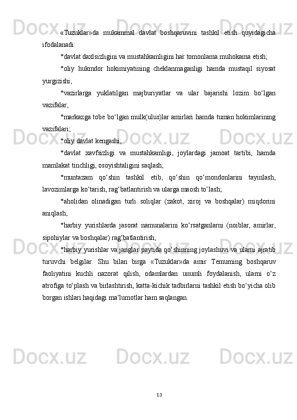 «Tuzuklar»da   mukammal   davlat   boshqaruvini   tashkil   etish   quyidagicha
ifodalanadi: 
*davlat daxlsizligini va mustahkamligini har tomonlama muhokama etish; 
*oliy   hukmdor   hokimiyatining   cheklanmaganligi   hamda   mustaqil   siyosat
yurgizishi; 
*vazirlarga   yuklatilgan   majburiyatlar   va   ular   bajarishi   lozim   bo‘lgan
vazifalar; 
*markazga tobe bo‘lgan mulk(ulus)lar amirlari hamda tuman hokimlarining
vazifalari; 
*oliy davlat kengashi; 
*davlat   xavfsizligi   va   mustahkamligi,   joylardagi   jamoat   tartibi,   hamda
mamlakat tinchligi, osoyishtaligini saqlash; 
*muntazam   qo‘shin   tashkil   etib,   qo‘shin   qo‘mondonlarini   tayinlash,
lavozimlarga ko‘tarish, rag‘batlantirish va ularga maosh to‘lash; 
*aholidan   olinadigan   turli   soliqlar   (zakot,   xiroj   va   boshqalar)   miqdorini
aniqlash; 
*harbiy   yurishlarda   jasorat   namunalarini   ko‘rsatganlarni   (noiblar,   amirlar,
sipohiylar va boshqalar) rag‘batlantirish; 
*harbiy yurishlar va janglar paytida qo‘shinning joylashuvi va ularni ajratib
turuvchi   belgilar.   Shu   bilan   birga   «Tuzuklar»da   amir   Temurning   boshqaruv
faoliyatini   kuchli   nazorat   qilish,   odamlardan   unumli   foydalanish,   ularni   o‘z
atrofiga to‘plash va birlashtirish, katta-kichik tadbirlarni tashkil etish bo‘yicha olib
borgan ishlari haqidagi ma‘lumotlar ham saqlangan. 
13 