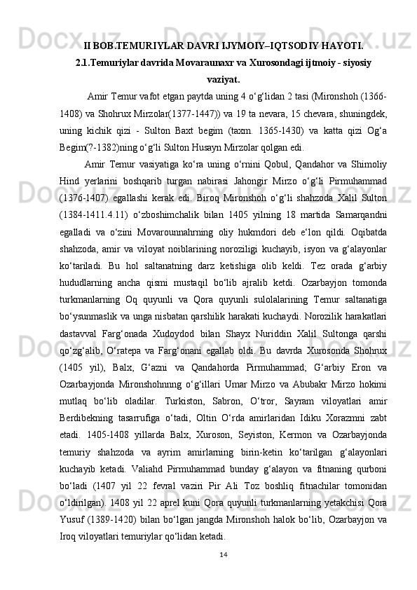 II BOB.TEMURIYLAR DAVRI IJYMOIY–IQTSODIY HAYOTI.
2.1.Temuriylar davrida Movaraunaxr va Xurosondagi ijtmoiy - siyosiy
vaziyat.
  Amir Temur vafot etgan paytda uning 4 o‘g‘lidan 2 tasi (Mironshoh (1366-
1408) va Shohrux Mirzolar(1377-1447)) va 19 ta nevara, 15 chevara, shuningdek,
uning   kichik   qizi   -   Sulton   Baxt   begim   (taxm.   1365-1430)   va   katta   qizi   Og‘a
Begim(?-1382)ning o‘g‘li Sulton Husayn Mirzolar qolgan edi. 
Amir   Temur   vasiyatiga   ko‘ra   uning   o‘rnini   Qobul,   Qandahor   va   Shimoliy
Hind   yerlarini   boshqarib   turgan   nabirasi   Jahongir   Mirzo   o‘g‘li   Pirmuhammad
(1376-1407)   egallashi   kerak   edi.   Biroq   Mironshoh   o‘g‘li   shahzoda   Xalil   Sulton
(1384-1411.4.11)   o‘zboshimchalik   bilan   1405   yilning   18   martida   Samarqandni
egalladi   va   o‘zini   Movarounnahrning   oliy   hukmdori   deb   e‘lon   qildi.   Oqibatda
shahzoda,   amir   va   viloyat   noiblarining   noroziligi   kuchayib,   isyon   va   g‘alayonlar
ko‘tariladi.   Bu   hol   saltanatning   darz   ketishiga   olib   keldi.   Tez   orada   g‘arbiy
hududlarning   ancha   qismi   mustaqil   bo‘lib   ajralib   ketdi.   Ozarbayjon   tomonda
turkmanlarning   Oq   quyunli   va   Qora   quyunli   sulolalarining   Temur   saltanatiga
bo‘ysunmaslik va unga nisbatan qarshilik harakati kuchaydi. Norozilik harakatlari
dastavval   Farg‘onada   Xudoydod   bilan   Shayx   Nuriddin   Xalil   Sultonga   qarshi
qo‘zg‘alib,   O‘ratepa   va   Farg‘onani   egallab   oldi.   Bu   davrda   Xurosonda   Shohrux
(1405   yil),   Balx,   G‘azni   va   Qandahorda   Pirmuhammad;   G‘arbiy   Eron   va
Ozarbayjonda   Mironshohnnng   o‘g‘illari   Umar   Mirzo   va   Abubakr   Mirzo   hokimi
mutlaq   bo‘lib   oladilar.   Turkiston,   Sabron,   O‘tror,   Sayram   viloyatlari   amir
Berdibekning   tasarrufiga   o‘tadi,   Oltin   O‘rda   amirlaridan   Idiku   Xorazmni   zabt
etadi.   1405-1408   yillarda   Balx,   Xuroson,   Seyiston,   Kermon   va   Ozarbayjonda
temuriy   shahzoda   va   ayrim   amirlarning   birin-ketin   ko‘tarilgan   g‘alayonlari
kuchayib   ketadi.   Valiahd   Pirmuhammad   bunday   g‘alayon   va   fitnaning   qurboni
bo‘ladi   (1407   yil   22   fevral   vaziri   Pir   Ali   Toz   boshliq   fitnachilar   tomonidan
o‘ldirilgan). 1408 yil  22 aprel  kuni  Qora quyunli  turkmanlarning yetakchisi  Qora
Yusuf   (1389-1420)   bilan   bo‘lgan   jangda   Mironshoh   halok   bo‘lib,   Ozarbayjon   va
Iroq viloyatlari temuriylar qo‘lidan ketadi. 
14 