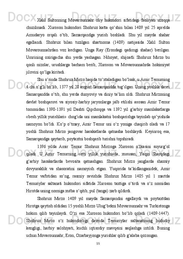 Xalil   Sultonning   Movarounnahr   oliy   hukmdori   sifatidagi   faoliyati   uzoqqa
chuzilmadi.   Xuroson   hukmdori   Shohrux   katta   qo‘shin   bilan   1409   yil   25   aprelda
Amudaryo   orqali   o‘tib,   Samarqandga   yurish   boshladi.   Shu   yil   mayda   shahar
egallandi.   Shohrux   bilan   tuzilgan   shartnoma   (1409)   natijasida   Xalil   Sulton
Movarounnahrdan   voz   kechgan.   Unga   Ray   (Erondagi   qadimgi   shahar)   berilgan.
Umrining   oxirigacha   shu   yerda   yashagan.   Nihoyat,   shijoatli   Shohrux   Mirzo   bu
qonli   nizolar,   urushlarga   barham   berib,   Xuroson   va   Movarounnahrda   hokimiyat
jilovini qo‘lga kiritadi. 
Shu o‘rinda Shohrux Mirzo haqida to‘xtaladigan bo‘lsak, u Amir Temurning
4 chi o‘g‘li bo‘lib, 1377 yil 20 avgust Samarqandda tug‘ilgan. Uning yoshlik davri
Samarqandda   o‘tib,  shu   yerda   dunyoviy  va   diniy  ta‘lim   oldi.  Shohrux  Mirzoning
davlat   boshqaruvi   va   siyosiy-harbiy   jaryonlarga   jalb   etilishi   asosan   Amir   Temur
tomonidan   1390-1391   yil   Dashti   Qipchoqqa   va   1392   yil   g‘arbiy   mamlakatlarga
«besh yillik yurishlari» chog‘ida uni mamlakatni boshqarishga tayinlab qo‘yishida
namoyon   bo‘ldi.   Ko‘p   o‘tmay,   Amir   Temur   uni   o‘z   yoniga   chaqirib   oladi   va   17
yoshli   Shohrux   Mirzo   jangovar   harakatlarda   qatnasha   boshlaydi.   Keyinroq   esa,
Samarqandga qaytarib, poytaxtni boshqarib turishni topshiradi. 
1396   yilda   Amir   Temur   Shohrux   Mirzoga   Xuroson   o‘lkasini   suyurg‘ol
qiladi.   U   Amir   Temurning   «etti   yillik   yurishi»da,   xususan,   Yaqin   Sharqdagi
g‘arbiy   harakatlarda   bevosita   qatnashgan.   Shohrux   Mirzo   janglarda   shaxsiy
dovyuraklik   va   shasoratini   namoyish   etgan.   Yuqorida   ta‘kidlanganidek,   Amir
Temur   vafotidan   so‘ng,   rasmiy   ravishda   Shohrux   Mirzo   1405   yil   1   martda
Temuriylar   saltanati   hukmdori   sifatida   Xuroson   taxtiga   o‘tirdi   va   o‘z   nomidan
Hirotda uning nomiga xutba o‘qitib, pul (tanga) zarb qildirdi. 
Shohrux   Mirzo   1409   yil   mayda   Samarqandni   egallaydi   va   poytaxtdan
Hirotga qaytish oldidan 15 yoshli Mirzo Ulug‘bekni Movarounnahr va Turkistonga
hokim   qilib   tayinlaydi.   O‘zi   esa   Xuroson   hukmdori   bo‘lib   qoladi   (1409-1447).
Shohrux   Mirzo   o‘z   hukmdorligi   davrida   Temuriylar   saltanatining   hududiy
kengligi,   harbiy   salohiyati,   kuchli   iqtisodiy   mavqeini   saqlashga   intildi.   Buning
uchun Movarounnahr, Eron, Ozarbayjonga yurishlar qilib g‘alaba qozongan. 
15 