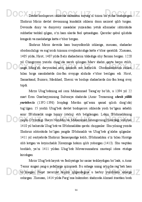 Davlat boshqaruvi ishlarida saltanatni suyurg‘ol tizimi bo‘yicha boshqargan
Shohrux   Mirzo   davlat   devonining   kundalik   ishlarni   doim   nazorat   qilib   turgan.
Devonda   diniy   va   dunyoviy   masalalar   yuzasidan   yetuk   allomalar   ishtirokida
suhbatlar  tashkil qilgan, o‘zi ham  ularda faol qatnashgan.  Qarorlar qabul  qilishda
kengash va maslahatga katta e‘tibor bergan. 
Shohrux   Mirzo   davrida   ham   bunyodkorlik   ishlariga,   xususan,   shaharlar
obodonchiligi va sug‘orish tizimini rivojlantirishga katta e‘tibor qaratildi. Xususan,
1405 yilda, Hirot, 1407 yilda Balx shaharlarini tiklashga oliy farmon bergan. 1220
yil   Chingizxon   yurishi   chog‘ida   xarob   qilingan   Marv   shahri   qayta   barpo   etilib,
unga   Murg‘ob   daryosidan   ariq   qazdirib   suv   keltirildi.   Obodonlashtirish   ishlari
bilan   birga   mamlakatda   ilm-fan   rivojiga   alohida   e‘tibor   berilgan   edi.   Hirot,
Samarkand,   Buxoro,   Mashhad,   Sheroz   va   boshqa   shaharlarda   ilm-fan   keng   rivoj
topdi. 
Mirzo   Ulug‘bekning   asl   ismi   Muhammad   Tarag‘ay   bo‘lib,   u   1394   yil   22
mart   Eron   Ozarbayjonining   Sultoniya   shahrida   (Amir   Temurning   «besh   yillik
yurish» ida   (1392-1396)   Iroqdagi   Mordin   qal‘asini   qamal   qilish   chog‘ida)
tug‘ilgan.   15   yoshli   Ulug‘bek   davlat   boshqaruvi   ishlarida   yosh   bo‘lgani   sababli
amir   SHohmalik   unga   homiy   (otaliq)   etib   belgilangan.   Lekin   SHohmalikning
raqibi-O‘trordagi Shayx Nuriddin va Muhammad Jahongirning Hisordagi voliylari
1410 yil bahorida Ulug‘bek va SHohmalikka qarshi chiqqanlar. Shu yilning yozida
Shohrux   ishtirokida   bo‘lgan   jangda   SHohmalik   va   Ulug‘bek   g‘alaba   qilganlar.
1411 yil sentyabrda Shohrux Samarqandga kelib, SHohmalikni o‘zi bilan Hirotga
olib  ketgan   va   keyinchalik  Xorazmga   hokim   qilib  yuborgan   (1413).  Shu   vaqtdan
boshlab,   ya‘ni   1411   yildan   Ulug‘bek   Movarounnahrni   mustaqil   idora   etishga
kirishgan. 
Mirzo Ulug‘bek hayoti va faoliyatiga bir nazar tashlaydigan bo‘lsak, u Amir
Temur singari jang-u jadallarga qiziqmadi. Bu sohaga uning ortiqcha rag‘bati ham
bo‘lmagan.   Faqat   zaruriyat   taqozo   qilgandagina   u   harbiy   yurishlarni   amalga
oshirgan. Xususan, 1414 yilda Farg‘ona hukmdori shahzoda Ahmad itoatdan bosh
16 