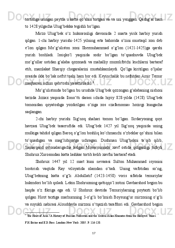 tortishga uringan paytda u katta qo‘shin tortgan va va uni yenggan. Qashg‘ar ham
to 1428 yilgacha Ulug‘bekka tegishli bo‘lgan. 
Mirzo   Ulug‘bek   o‘z   hukmronligi   davomida   2   marta   yirik   harbiy   yurish
qilgan.   1-chi   harbiy   yurishi-1425   yilning   erta   bahorida   o‘zini   mustaqil   xon   deb
e‘lon   qilgan   Mo‘g‘uliston   xoni   Shermuhammad   o‘g‘lon   (1421-1425)ga   qarshi
yurish   boshladi.   Issiqko‘l   yaqinida   sodir   bo‘lgan   to‘qnashuvda   Ulug‘bek
mo‘g‘ullar   ustidan   g‘alaba   qozonadi   va   mahalliy   muxolifotchi   kuchlarni   bartaraf
etib,   mamlakat   Sharqiy   chegaralarini   mustahkamlaydi.   Qo‘lga   kiritilgan   o‘ljalar
orasida ikki bo‘lak nefrit toshi ham bor edi. Keyinchalik bu nefritdan Amir Temur
maqbarasi uchun qabrtoshi yasattiriladi1. 3
 
Mo‘g‘ulistonda bo‘lgan bu urushda Ulug‘bek qozongan g‘alabaning nishoni
tarzida   Jizzax   yaqinida   Ilono‘tti   darasi   ichida   hijriy   828-yilda   (1428)   Ulug‘bek
tomonidan   qoyatoshga   yozdirilgan   o‘ziga   xos   «zafarnoma»   hozirgi   kungacha
saqlangan. 
2-chi   harbiy   yurishi   Sig‘noq   shahari   tomon   bo‘lgan.   Sirdaryoning   quyi
havzasi   Ulug‘bek   tasarrufida   edi.   Ulug‘bek   1427   yil   Sig‘noq   yaqinida   uning
mulkiga tahdid qilgan Baroq o‘g‘lon boshliq ko‘chmanchi o‘zbeklar qo‘shini bilan
to‘qnashgan   va   mag‘lubiyatga   uchragan.   Dushman   Ulug‘bekni   ta‘qib   qilib,
Samarqand   ostonalarigacha   kelgan   Movarounnahr   xavf   ostida   qolganligi   tufayli
Shohrux Xurosondan katta lashkar tortib kelib xavfni bartaraf etadi. 
Shohrux   1447   yil   12   mart   kuni   nevarasi   Sulton   Muhammad   isyonini
bostirish   vaqtida   Ray   viloyatida   olamdan   o‘tadi.   Uning   vafotidan   so‘ng,
Ulug‘bekning   katta   o‘g‘li   Abdullatif   (1423-1450)   voris   sifatida   temuriylar
hukmdori bo‘lib qoladi. Lekin Shohruxning qattiqqo‘l xotini Gavharshod begim bu
haqda   o‘z   fikriga   ega   edi.   U   Shohrux   davrida   Temuriylarning   poytaxti   bo‘lib
qolgan   Hirot   taxtiga   marhumning   3-o‘g‘li   bo‘lmish   Boysung‘ur   mirzoning   o‘g‘li
va suyukli nabirasi Alouddavla mirzoni o‘tqazish tarafdori edi. Gavharshod begim
3
  The Heart of Asia / A History of Russian Turkestan and the Central Asian Khanates from the Earliyest Times. 
F.H.Skrine and E.D.Ross. London-New York. 2005. P. 116-120.  
17 