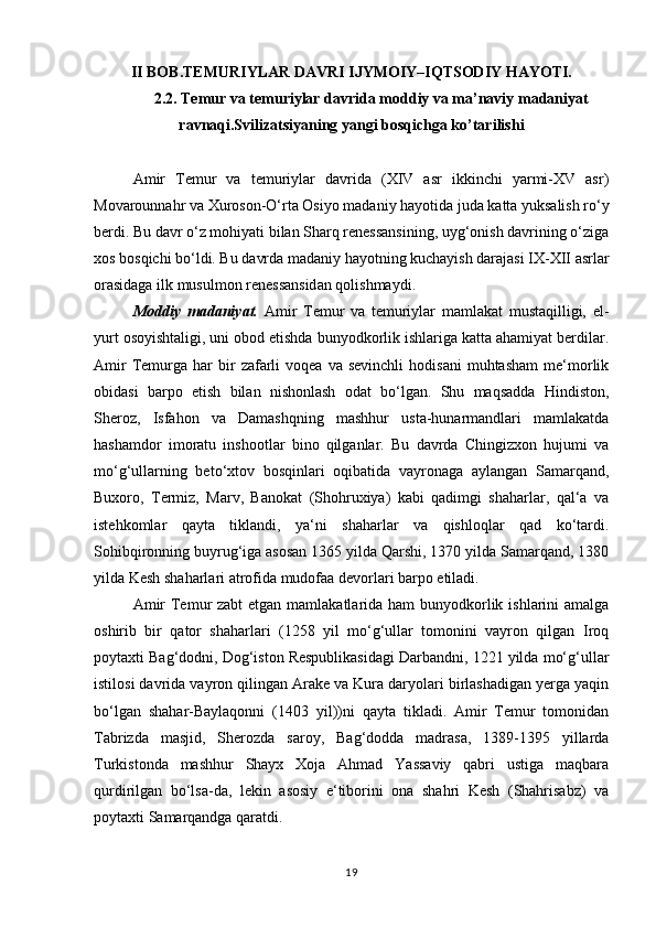 II BOB.TEMURIYLAR DAVRI IJYMOIY–IQTSODIY HAYOTI.
2.2. Temur va temuriylar davrida moddiy va ma’naviy madaniyat
ravnaqi.Svilizatsiyaning yangi bosqichga ko’tarilishi
Amir   Temur   va   temuriylar   davrida   (XIV   asr   ikkinchi   yarmi-XV   asr)
Movarounnahr va Xuroson-O‘rta Osiyo madaniy hayotida juda katta yuksalish ro‘y
berdi. Bu davr o‘z mohiyati bilan Sharq renessansining, uyg‘onish davrining o‘ziga
xos bosqichi bo‘ldi. Bu davrda madaniy hayotning kuchayish darajasi IX-XII asrlar
orasidaga ilk musulmon renessansidan qolishmaydi. 
Moddiy   madaniyat.   Amir   Temur   va   temuriylar   mamlakat   mustaqilligi,   el-
yurt osoyishtaligi, uni obod etishda bunyodkorlik ishlariga katta ahamiyat berdilar.
Amir  Temurga   har  bir   zafarli  voqea   va  sevinchli  hodisani   muhtasham   me‘morlik
obidasi   barpo   etish   bilan   nishonlash   odat   bo‘lgan.   Shu   maqsadda   Hindiston,
Sheroz,   Isfahon   va   Damashqning   mashhur   usta-hunarmandlari   mamlakatda
hashamdor   imoratu   inshootlar   bino   qilganlar.   Bu   davrda   Chingizxon   hujumi   va
mo‘g‘ullarning   beto‘xtov   bosqinlari   oqibatida   vayronaga   aylangan   Samarqand,
Buxoro,   Termiz,   Marv,   Banokat   (Shohruxiya)   kabi   qadimgi   shaharlar,   qal‘a   va
istehkomlar   qayta   tiklandi,   ya‘ni   shaharlar   va   qishloqlar   qad   ko‘tardi.
Sohibqironning buyrug‘iga asosan 1365 yilda Qarshi, 1370 yilda Samarqand, 1380
yilda Kesh shaharlari atrofida mudofaa devorlari barpo etiladi. 
Amir  Temur zabt  etgan mamlakatlarida ham  bunyodkorlik ishlarini amalga
oshirib   bir   qator   shaharlari   (1258   yil   mo‘g‘ullar   tomonini   vayron   qilgan   Iroq
poytaxti Bag‘dodni, Dog‘iston Respublikasidagi Darbandni, 1221 yilda mo‘g‘ullar
istilosi davrida vayron qilingan Arake va Kura daryolari birlashadigan yerga yaqin
bo‘lgan   shahar-Baylaqonni   (1403   yil))ni   qayta   tikladi.   Amir   Temur   tomonidan
Tabrizda   masjid,   Sherozda   saroy,   Bag‘dodda   madrasa,   1389-1395   yillarda
Turkistonda   mashhur   Shayx   Xoja   Ahmad   Yassaviy   qabri   ustiga   maqbara
qurdirilgan   bo‘lsa-da,   lekin   asosiy   e‘tiborini   ona   shahri   Kesh   (Shahrisabz)   va
poytaxti Samarqandga qaratdi. 
19 