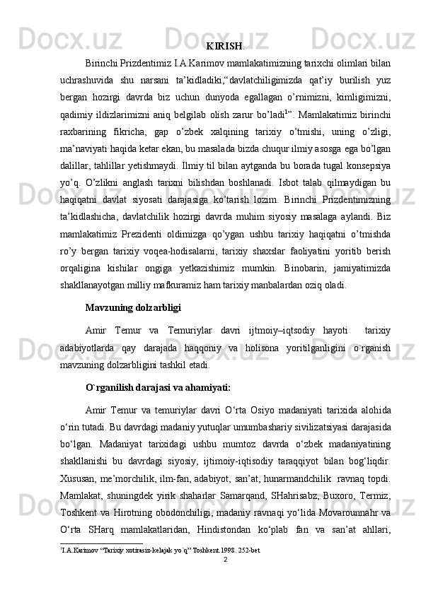 KIRISH .
Birinchi Prizdentimiz I.A.Karimov mamlakatimizning tarixchi olimlari bilan
uchrashuvida   shu   narsani   ta’kidladiki, “ davlatchiligimizda   qat’iy   burilish   yuz
bergan   hozirgi   davrda   biz   uchun   dunyoda   egallagan   o’rnimizni,   kimligimizni,
qadimiy   ildizlarimizni   aniq   belgilab   olish   zarur   bo’ladi 1
”.   Mamlakatimiz   birinchi
raxbarining   fikricha,   gap   o’zbek   xalqining   tarixiy   o’tmishi,   uning   o’zligi,
ma’naviyati haqida ketar ekan, bu masalada bizda chuqur ilmiy asosga ega bo’lgan
dalillar, tahlillar yetishmaydi. Ilmiy til bilan aytganda bu borada tugal konsepsiya
yo’q.   O’zlikni   anglash   tarixni   bilishdan   boshlanadi.   Isbot   talab   qilmaydigan   bu
haqiqatni   davlat   siyosati   darajasiga   ko’tarish   lozim.   Birinchi   Prizdentimizning
ta’kidlashicha,   davlatchilik   hozirgi   davrda   muhim   siyosiy   masalaga   aylandi.   Biz
mamlakatimiz   Prezidenti   oldimizga   qo’ygan   ushbu   tarixiy   haqiqatni   o’tmishda
ro’y   bergan   tarixiy   voqea-hodisalarni,   tarixiy   shaxslar   faoliyatini   yoritib   berish
orqaligina   kishilar   ongiga   yetkazishimiz   mumkin.   Binobarin,   jamiyatimizda
shakllanayotgan milliy mafkuramiz ham tarixiy manbalardan oziq oladi.
Mavzuning dolzarbligi  
Amir   Temur   va   Temuriylar   davri   ijtmoiy–iqtsodiy   hayoti     tarixiy
adabiyotlarda   qay   darajada   haqqoniy   va   holisona   yoritilganligini   o`rganish
mavzuning dolzarbligini tashkil etadi.
O`rganilish darajasi va ahamiyati:
Amir   Temur   va   temuriylar   davri   O‘rta   Osiyo   madaniyati   tarixida   aloh ida
o‘rin tutadi. Bu davrdagi madaniy yutu q lar  umumbashariy sivilizatsiyasi darajasida
bo‘lgan.   Madaniyat   tarixidagi   ushbu   mumtoz   davrda   o‘zbek   madaniyatining
shakllanishi   bu   davrdagi   siyosiy ,   ijtimoiy-iqtisodiy   taraqqiyot   bilan   bog‘liqdir.
Xususan, me’morchilik, ilm-fan, adabiyot, san’at, hunarmandchilik   ravnaq topdi.
Mamlakat,   shuningdek   yirik   shaharlar   Samarqand,   SHahrisabz,   Buxoro,   Termiz,
Toshkent   va   Hirotning   obodonchiligi,  madaniy   ravnaqi   yo‘lida  Movarounnahr   va
O‘rta   SHarq   mamlakatlaridan,   Hindistondan   ko‘plab   fan   va   san’at   ahllari,
1
I.A.Karimov “Tarixiy xotirasiz-kelajak yo`q” Toshkent.1998. 252-bet 
2 