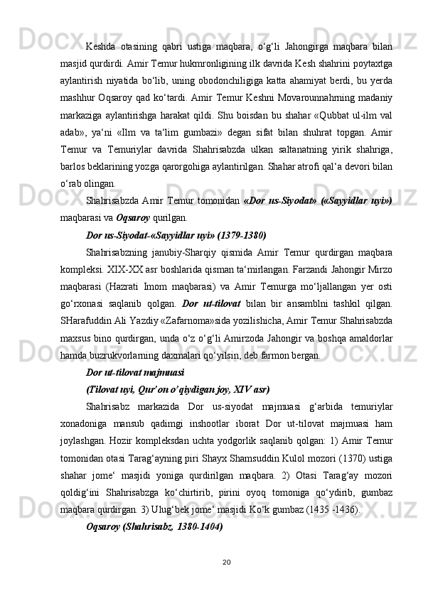 Keshda   otasining   qabri   ustiga   maqbara,   o‘g‘li   Jahongirga   maqbara   bilan
masjid qurdirdi. Amir Temur hukmronligining ilk davrida Kesh shahrini poytaxtga
aylantirish   niyatida   bo‘lib,   uning   obodonchiligiga   katta   ahamiyat   berdi,   bu   yerda
mashhur   Oqsaroy   qad   ko‘tardi.   Amir   Temur   Keshni   Movarounnahrning   madaniy
markaziga   aylantirishga   harakat   qildi.   Shu   boisdan   bu   shahar   «Qubbat   ul-ilm   val
adab»,   ya‘ni   «Ilm   va   ta‘lim   gumbazi»   degan   sifat   bilan   shuhrat   topgan.   Amir
Temur   va   Temuriylar   davrida   Shahrisabzda   ulkan   saltanatning   yirik   shahriga,
barlos beklarining yozga qarorgohiga aylantirilgan. Shahar atrofi qal‘a devori bilan
o‘rab olingan. 
Shahrisabzda   Amir   Temur   tomonidan   «Dor   us-Siyodat»   («Sayyidlar   uyi»)
maqbarasi va  Oqsaroy  qurilgan. 
Dor us-Siyodat-«Sayyidlar uyi» (1379-1380) 
Shahrisabzning   janubiy-Sharqiy   qismida   Amir   Temur   qurdirgan   maqbara
kompleksi. XIX-XX asr boshlarida qisman ta‘mirlangan. Farzandi Jahongir Mirzo
maqbarasi   (Hazrati   Imom   maqbarasi)   va   Amir   Temurga   mo‘ljallangan   yer   osti
go‘rxonasi   saqlanib   qolgan.   Dor   ut-tilovat   bilan   bir   ansamblni   tashkil   qilgan.
SHarafuddin Ali Yazdiy «Zafarnoma»sida yozilishicha, Amir Temur Shahrisabzda
maxsus  bino qurdirgan, unda o‘z o‘g‘li  Amirzoda  Jahongir  va boshqa  amaldorlar
hamda buzrukvorlarning daxmalari qo‘yilsin, deb farmon bergan. 
Dor ut-tilovat majmuasi 
(Tilovat uyi, Qur’on o’qiydigan joy, XIV asr) 
Shahrisabz   markazida   Dor   us-siyodat   majmuasi   g‘arbida   temuriylar
xonadoniga   mansub   qadimgi   inshootlar   iborat   Dor   ut-tilovat   majmuasi   ham
joylashgan.  Hozir  kompleksdan   uchta  yodgorlik  saqlanib  qolgan:  1)   Amir  Temur
tomonidan otasi Tarag‘ayning piri Shayx Shamsuddin Kulol mozori (1370) ustiga
shahar   jome‘   masjidi   yoniga   qurdirilgan   maqbara.   2)   Otasi   Tarag‘ay   mozori
qoldig‘ini   Shahrisabzga   ko‘chirtirib,   pirini   oyoq   tomoniga   qo‘ydirib,   gumbaz
maqbara qurdirgan. 3) Ulug‘bek jome‘ masjidi Ko‘k gumbaz (1435 -1436). 
Oqsaroy (Shahrisabz, 1380-1404) 
20 