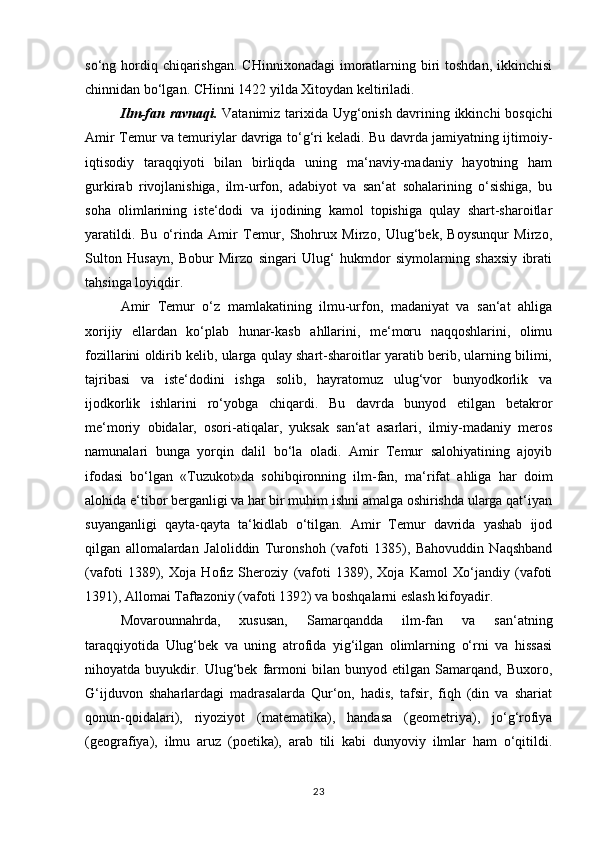 so‘ng hordiq chiqarishgan.  CHinnixonadagi  imoratlarning biri  toshdan, ikkinchisi
chinnidan bo‘lgan. CHinni 1422 yilda Xitoydan keltiriladi. 
Ilm-fan ravnaqi.   Vatanimiz tarixida Uyg‘onish davrining ikkinchi bosqichi
Amir Temur va temuriylar davriga to‘g‘ri keladi. Bu davrda jamiyatning ijtimoiy-
iqtisodiy   taraqqiyoti   bilan   birliqda   uning   ma‘naviy-madaniy   hayotning   ham
gurkirab   rivojlanishiga,   ilm-urfon,   adabiyot   va   san‘at   sohalarining   o‘sishiga,   bu
soha   olimlarining   iste‘dodi   va   ijodining   kamol   topishiga   qulay   shart-sharoitlar
yaratildi.   Bu   o‘rinda   Amir   Temur,   Shohrux   Mirzo,   Ulug‘bek,   Boysunqur   Mirzo,
Sulton   Husayn,   Bobur   Mirzo   singari   Ulug‘   hukmdor   siymolarning   shaxsiy   ibrati
tahsinga loyiqdir. 
Amir   Temur   o‘z   mamlakatining   ilmu-urfon,   madaniyat   va   san‘at   ahliga
xorijiy   ellardan   ko‘plab   hunar-kasb   ahllarini,   me‘moru   naqqoshlarini,   olimu
fozillarini oldirib kelib, ularga qulay shart-sharoitlar yaratib berib, ularning bilimi,
tajribasi   va   iste‘dodini   ishga   solib,   hayratomuz   ulug‘vor   bunyodkorlik   va
ijodkorlik   ishlarini   ro‘yobga   chiqardi.   Bu   davrda   bunyod   etilgan   betakror
me‘moriy   obidalar,   osori-atiqalar,   yuksak   san‘at   asarlari,   ilmiy-madaniy   meros
namunalari   bunga   yorqin   dalil   bo‘la   oladi.   Amir   Temur   salohiyatining   ajoyib
ifodasi   bo‘lgan   «Tuzukot»da   sohibqironning   ilm-fan,   ma‘rifat   ahliga   har   doim
alohida e‘tibor berganligi va har bir muhim ishni amalga oshirishda ularga qat‘iyan
suyanganligi   qayta-qayta   ta‘kidlab   o‘tilgan.   Amir   Temur   davrida   yashab   ijod
qilgan   allomalardan   Jaloliddin   Turonshoh   (vafoti   1385),   Bahovuddin   Naqshband
(vafoti   1389),   Xoja   Hofiz   Sheroziy   (vafoti   1389),   Xoja   Kamol   Xo‘jandiy   (vafoti
1391), Allomai Taftazoniy (vafoti 1392) va boshqalarni eslash kifoyadir. 
Movarounnahrda,   xususan,   Samarqandda   ilm-fan   va   san‘atning
taraqqiyotida   Ulug‘bek   va   uning   atrofida   yig‘ilgan   olimlarning   o‘rni   va   hissasi
nihoyatda   buyukdir.   Ulug‘bek   farmoni   bilan   bunyod   etilgan   Samarqand,   Buxoro,
G‘ijduvon   shaharlardagi   madrasalarda   Qur‘on,   hadis,   tafsir,   fiqh   (din   va   shariat
qonun-qoidalari),   riyoziyot   (matematika),   handasa   (geometriya),   jo‘g‘rofiya
(geografiya),   ilmu   aruz   (poetika),   arab   tili   kabi   dunyoviy   ilmlar   ham   o‘qitildi.
23 