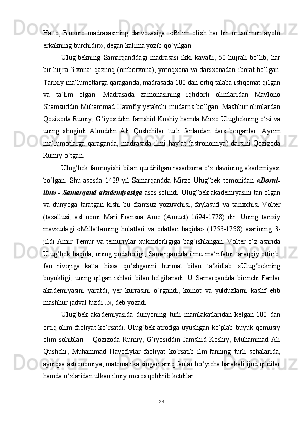 Hatto,   Buxoro   madrasasining   darvozasiga:   «Bilim   olish   har   bir   musulmon   ayolu
erkakning burchidir», degan kalima yozib qo‘yilgan. 
Ulug‘bekning   Samarqanddagi   madrasasi   ikki   kavatli,   50   hujrali   bo‘lib,   har
bir hujra 3 xona: qaznoq (omborxona), yotoqxona va darsxonadan iborat bo‘lgan.
Tarixiy ma‘lumotlarga qaraganda, madrasada 100 dan ortiq talaba istiqomat qilgan
va   ta‘lim   olgan.   Madrasada   zamonasining   iqtidorli   olimlaridan   Mavlono
Shamsuddin Muhammad Havofiy yetakchi mudarris bo‘lgan. Mashhur olimlardan
Qozizoda Rumiy, G‘iyosiddin Jamshid Koshiy hamda Mirzo Ulugbekning o‘zi va
uning   shogirdi   Alouddin   Ali   Qushchilar   turli   fanlardan   dars   berganlar.   Ayrim
ma‘lumotlarga   qaraganda,   madrasada   ilmi   hay‘at   (astronomiya)   darsini   Qozizoda
Rumiy o‘tgan. 
Ulug‘bek farmoyishi bilan qurdirilgan rasadxona o‘z davrining akademiyasi
bo‘lgan.   Shu   asosda   1429   yil   Samarqandda   Mirzo   Ulug‘bek   tomonidan   «Dorul-
ilm» - Samarqand akademiyasiga  asos solindi. Ulug‘bek akademiyasini tan olgan
va   dunyoga   taratgan   kishi   bu   frantsuz   yozuvchisi,   faylasufi   va   tarixchisi   Volter
(taxallusi;   asl   nomi   Mari   Fransua   Arue   (Arouet)   1694-1778)   dir.   Uning   tarixiy
mavzudagi   «Millatlarning   holatlari   va   odatlari   haqida»   (1753-1758)   asarining   3-
jildi   Amir   Temur   va   temuriylar   xukmdorligiga   bag‘ishlangan.   Volter   o‘z   asarida
Ulug‘bek haqida, uning podsholigi, Samarqandda ilmu ma‘rifatni  taraqqiy ettirib,
fan   rivojiga   katta   hissa   qo‘shganini   hurmat   bilan   ta‘kidlab   «Ulug‘bekning
buyukligi,   uning   qilgan   ishlari   bilan   belgilanadi.   U   Samarqandda   birinchi   Fanlar
akademiyasini   yaratdi,   yer   kurrasini   o‘rgandi,   koinot   va   yulduzlarni   kashf   etib
mashhur jadval tuzdi...», deb yozadi. 
Ulug‘bek   akademiyasida   dunyoning   turli   mamlakatlaridan   kelgan   100   dan
ortiq olim faoliyat ko‘rsatdi. Ulug‘bek atrofiga uyushgan  ko‘plab buyuk qomusiy
olim   sohiblari   –   Qozizoda   Rumiy,   G‘iyosiddin   Jamshid   Koshiy,   Muhammad   Ali
Qushchi,   Muhammad   Havofiylar   faoliyat   ko‘rsatib   ilm-fanning   turli   sohalarida,
ayniqsa astronomiya, matematika singari aniq fanlar bo‘yicha barakali ijod qildilar
hamda o‘zlaridan ulkan ilmiy meros qoldirib ketdilar. 
24 