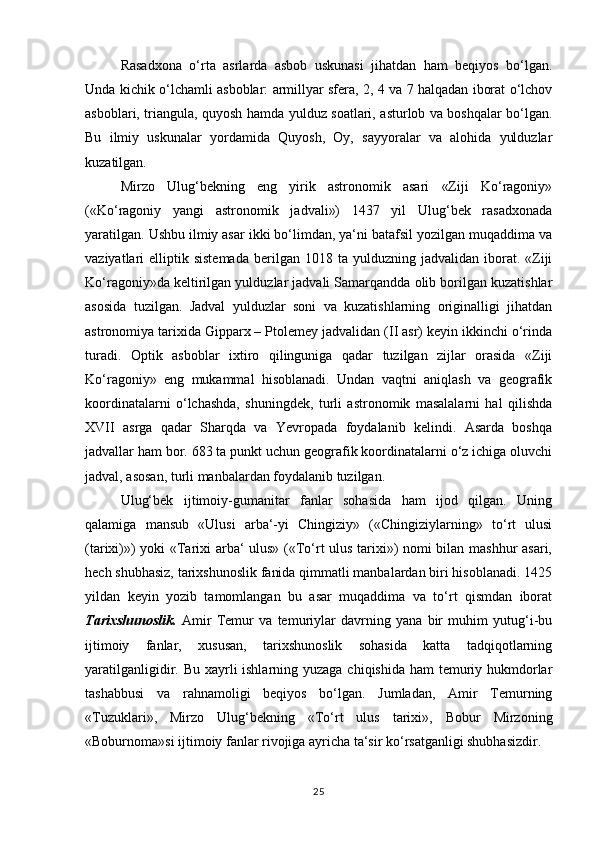 Rasadxona   o‘rta   asrlarda   asbob   uskunasi   jihatdan   ham   beqiyos   bo‘lgan.
Unda kichik o‘lchamli asboblar: armillyar sfera, 2, 4 va 7 halqadan iborat o‘lchov
asboblari, triangula, quyosh hamda yulduz soatlari, asturlob va boshqalar bo‘lgan.
Bu   ilmiy   uskunalar   yordamida   Quyosh,   Oy,   sayyoralar   va   alohida   yulduzlar
kuzatilgan. 
Mirzo   Ulug‘bekning   eng   yirik   astronomik   asari   «Ziji   Ko‘ragoniy»
(«Ko‘ragoniy   yangi   astronomik   jadvali»)   1437   yil   Ulug‘bek   rasadxonada
yaratilgan. Ushbu ilmiy asar ikki bo‘limdan, ya‘ni batafsil yozilgan muqaddima va
vaziyatlari   elliptik  sistemada   berilgan  1018  ta   yulduzning   jadvalidan  iborat.  «Ziji
Ko‘ragoniy»da keltirilgan yulduzlar jadvali Samarqandda olib borilgan kuzatishlar
asosida   tuzilgan.   Jadval   yulduzlar   soni   va   kuzatishlarning   originalligi   jihatdan
astronomiya tarixida Gipparx – Ptolemey jadvalidan (II asr) keyin ikkinchi o‘rinda
turadi.   Optik   asboblar   ixtiro   qilinguniga   qadar   tuzilgan   zijlar   orasida   «Ziji
Ko‘ragoniy»   eng   mukammal   hisoblanadi.   Undan   vaqtni   aniqlash   va   geografik
koordinatalarni   o‘lchashda,   shuningdek,   turli   astronomik   masalalarni   hal   qilishda
XVII   asrga   qadar   Sharqda   va   Yevropada   foydalanib   kelindi.   Asarda   boshqa
jadvallar ham bor. 683 ta punkt uchun geografik koordinatalarni o‘z ichiga oluvchi
jadval, asosan, turli manbalardan foydalanib tuzilgan. 
Ulug‘bek   ijtimoiy-gumanitar   fanlar   sohasida   ham   ijod   qilgan.   Uning
qalamiga   mansub   «Ulusi   arba‘-yi   Chingiziy»   («Chingiziylarning»   to‘rt   ulusi
(tarixi)») yoki «Tarixi arba‘ ulus» («To‘rt ulus tarixi») nomi bilan mashhur  asari,
hech shubhasiz, tarixshunoslik fanida qimmatli manbalardan biri hisoblanadi. 1425
yildan   keyin   yozib   tamomlangan   bu   asar   muqaddima   va   to‘rt   qismdan   iborat
Tarixshunoslik.   Amir   Temur   va   temuriylar   davrning   yana   bir   muhim   yutug‘i-bu
ijtimoiy   fanlar,   xususan,   tarixshunoslik   sohasida   katta   tadqiqotlarning
yaratilganligidir. Bu xayrli ishlarning yuzaga chiqishida ham  temuriy hukmdorlar
tashabbusi   va   rahnamoligi   beqiyos   bo‘lgan.   Jumladan,   Amir   Temurning
«Tuzuklari»,   Mirzo   Ulug‘bekning   «To‘rt   ulus   tarixi»,   Bobur   Mirzoning
«Boburnoma»si ijtimoiy fanlar rivojiga ayricha ta‘sir ko‘rsatganligi shubhasizdir. 
25 