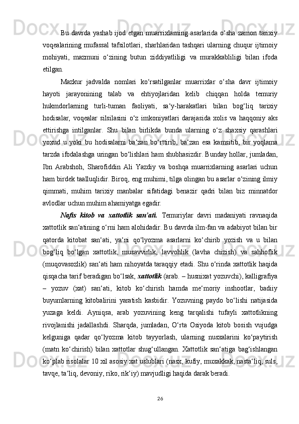 Bu davrda yashab  ijod etgan muarrixlarning asarlarida o‘sha zamon tarixiy
voqealarining   mufassal   tafsilotlari,   sharhlaridan   tashqari   ularning   chuqur   ijtimoiy
mohiyati,   mazmuni   o‘zining   butun   ziddiyatliligi   va   murakkabliligi   bilan   ifoda
etilgan. 
Mazkur   jadvalda   nomlari   ko‘rsatilganlar   muarrixlar   o‘sha   davr   ijtimoiy
hayoti   jarayonining   talab   va   ehtiyojlaridan   kelib   chiqqan   holda   temuriy
hukmdorlarning   turli-tuman   faoliyati,   sa‘y-harakatlari   bilan   bog‘liq   tarixiy
hodisalar,   voqealar   silsilasini   o‘z   imkoniyatlari   darajasida   xolis   va   haqqoniy   aks
ettirishga   intilganlar.   Shu   bilan   birlikda   bunda   ularning   o‘z   shaxsiy   qarashlari
yoxud   u   yoki   bu   hodisalarni   ba‘zan   bo‘rttirib,   ba‘zan   esa   kamsitib,   bir   yoqlama
tarzda ifodalashga uringan bo‘lishlari ham shubhasizdir. Bunday hollar, jumladan,
Ibn   Arabshoh,   Sharofiddin   Ali   Yazdiy   va   boshqa   muarrixlarning   asarlari   uchun
ham birdek taalluqlidir. Biroq, eng muhimi, tilga olingan bu asarlar o‘zining ilmiy
qimmati,   muhim   tarixiy   manbalar   sifatidagi   benazir   qadri   bilan   biz   minnatdor
avlodlar uchun muhim ahamiyatga egadir. 
Nafis   kitob   va   xattotlik   san’ati.   Temuriylar   davri   madaniyati   ravnaqida
xattotlik san‘atining o‘rni ham alohidadir. Bu davrda ilm-fan va adabiyot bilan bir
qatorda   kitobat   san‘ati,   ya‘ni   qo‘lyozma   asarlarni   ko‘chirib   yozish   va   u   bilan
bog‘liq   bo‘lgan   xattotlik,   musavvirlik,   lavvohlik   (lavha   chizish)   va   sahhoflik
(muqovasozlik) san‘ati ham nihoyatda taraqqiy etadi. Shu o‘rinda xattotlik haqida
qisqacha tarif beradigan bo‘lsak,  xattotlik  (arab. – husnixat yozuvchi), kalligrafiya
–   yozuv   (xat)   san‘ati,   kitob   ko‘chirish   hamda   me‘moriy   inshootlar,   badiiy
buyumlarning   kitobalirini   yaratish   kasbidir.   Yozuvning   paydo   bo‘lishi   natijasida
yuzaga   keldi.   Ayniqsa,   arab   yozuvining   keng   tarqalishi   tufayli   xattotlikning
rivojlanishi   jadallashdi.   Sharqda,   jumladan,   O‘rta   Osiyoda   kitob   bosish   vujudga
kelguniga   qadar   qo‘lyozma   kitob   tayyorlash,   ularning   nusxalarini   ko‘paytirish
(matn   ko‘chirish)   bilan   xattotlar   shug‘ullangan.   Xattotlik   san‘atiga   bag‘ishlangan
ko‘plab risolalar 10 xil asosiy xat uslublari (nasx, kufiy, muxakkak, nasta‘liq, suls,
tavqe, ta‘liq, devoniy, riko, rik‘iy) mavjudligi haqida darak beradi. 
26 