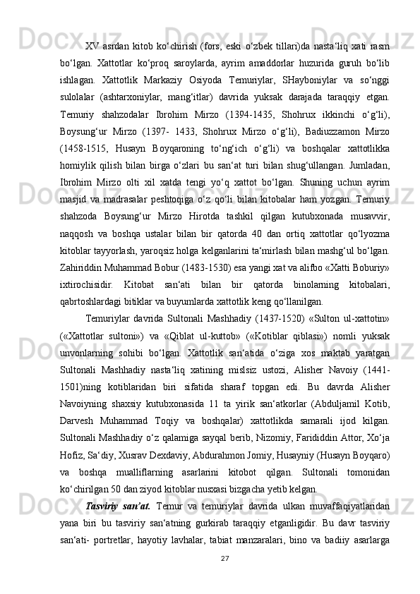 XV   asrdan   kitob   ko‘chirish   (fors,   eski   o‘zbek   tillari)da   nasta‘liq   xati   rasm
bo‘lgan.   Xattotlar   ko‘proq   saroylarda,   ayrim   amaddorlar   huzurida   guruh   bo‘lib
ishlagan.   Xattotlik   Markaziy   Osiyoda   Temuriylar,   SHayboniylar   va   so‘nggi
sulolalar   (ashtarxoniylar,   mang‘itlar)   davrida   yuksak   darajada   taraqqiy   etgan.
Temuriy   shahzodalar   Ibrohim   Mirzo   (1394-1435,   Shohrux   ikkinchi   o‘g‘li),
Boysung‘ur   Mirzo   (1397-   1433,   Shohrux   Mirzo   o‘g‘li),   Badiuzzamon   Mirzo
(1458-1515,   Husayn   Boyqaroning   to‘ng‘ich   o‘g‘li)   va   boshqalar   xattotlikka
homiylik   qilish   bilan   birga   o‘zlari   bu   san‘at   turi   bilan   shug‘ullangan.   Jumladan,
Ibrohim   Mirzo   olti   xil   xatda   tengi   yo‘q   xattot   bo‘lgan.   Shuning   uchun   ayrim
masjid   va   madrasalar   peshtoqiga   o‘z   qo‘li   bilan   kitobalar   ham   yozgan.   Temuriy
shahzoda   Boysung‘ur   Mirzo   Hirotda   tashkil   qilgan   kutubxonada   musavvir,
naqqosh   va   boshqa   ustalar   bilan   bir   qatorda   40   dan   ortiq   xattotlar   qo‘lyozma
kitoblar tayyorlash, yaroqsiz holga kelganlarini ta‘mirlash bilan mashg‘ul bo‘lgan.
Zahiriddin Muhammad Bobur (1483-1530) esa yangi xat va alifbo «Xatti Boburiy»
ixtirochisidir.   Kitobat   san‘ati   bilan   bir   qatorda   binolarning   kitobalari,
qabrtoshlardagi bitiklar va buyumlarda xattotlik keng qo‘llanilgan. 
Temuriylar   davrida   Sultonali   Mashhadiy   (1437-1520)   «Sulton   ul-xattotin»
(«Xattotlar   sultoni»)   va   «Qiblat   ul-kuttob»   («Kotiblar   qiblasi»)   nomli   yuksak
unvonlarning   sohibi   bo‘lgan.   Xattotlik   san‘atida   o‘ziga   xos   maktab   yaratgan
Sultonali   Mashhadiy   nasta‘liq   xatining   mislsiz   ustozi,   Alisher   Navoiy   (1441-
1501)ning   kotiblaridan   biri   sifatida   sharaf   topgan   edi.   Bu   davrda   Alisher
Navoiyning   shaxsiy   kutubxonasida   11   ta   yirik   san‘atkorlar   (Abduljamil   Kotib,
Darvesh   Muhammad   Toqiy   va   boshqalar)   xattotlikda   samarali   ijod   kilgan.
Sultonali Mashhadiy o‘z qalamiga sayqal berib, Nizomiy, Farididdin Attor, Xo‘ja
Hofiz, Sa‘diy, Xusrav Dexdaviy, Abdurahmon Jomiy, Husayniy (Husayn Boyqaro)
va   boshqa   mualliflarning   asarlarini   kitobot   qilgan.   Sultonali   tomonidan
ko‘chirilgan 50 dan ziyod kitoblar nusxasi bizgacha yetib kelgan. 
Tasviriy   san’at.   Temur   va   temuriylar   davrida   ulkan   muvaffaqiyatlaridan
yana   biri   bu   tasviriy   san‘atning   gurkirab   taraqqiy   etganligidir.   Bu   davr   tasviriy
san‘ati-   portretlar,   hayotiy   lavhalar,   tabiat   manzaralari,   bino   va   badiiy   asarlarga
27 