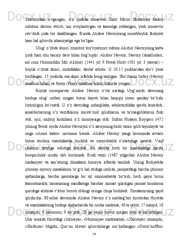 Tabriziydan   o‘rgangan,   o‘z   ijodida   musavvir   Xalil   Mirzo   Shohruxiy   badiiy
uslubini   davom   ettirib,   uni   rivojlantirgan   va   kamolga   yetkazgan,   yosh   musavvir
iste‘dodi   juda   tez   shakllangan.   Bunda   Alisher   Navoiyning   murabbiylik   faoliyati
ham hal qiluvchi ahamiyatga ega bo‘lgan. 
Ulug‘ o‘zbek shoiri, mumtoz she‘riyatimiz sultoni Alisher Navoiyning katta
ijodi   ham   shu   tarixiy   davr   bilan   bog‘liqdir.   Alisher   Navoiy,   Navoiy   (taxalluslari;
asl   ismi   Nizomiddin   Mir   Alisher)   (1441   yil   9   fevral-Hirot-1501   yil   3   yanvar)   –
buyuk   o‘zbek   shoiri,   mutafakkir,   davlat   arbobi.   U   10-12   yoshlaridan   she‘r   yoza
boshlagan. 15 yoshida esa shoir sifatida keng tanilgan. She‘rlarini turkiy (Navoiy
taxallusi bilan) va forsiy (Foniy taxallusi bilan) tillarida yozgan. 
Buyuk   insonparvar   Alisher   Navoiy   o‘rta   asrdagi   Uyg‘onish   davrining
boshqa   ulug‘   zotlari   singari   butun   hayoti   bilan   haqiqiy   inson   qanday   bo‘lishi
lozimligini   ko‘rsatdi.   U   o‘z   davridagi   nohaqlikka,   adolatsizlikka   qarshi   kurashdi,
amaldorlarning   o‘z   vazifalarini   suiiste‘mol   qilishlarini   va   ta‘magirliklarini   fosh
etdi,   ojiz,   muhtoj   kishilarni   o‘z   himoyasiga   oldi.   Sulton   Husayn   Boyqaro   1472
yilning fevral oyida Alisher Navoiyni o‘z saroyining bosh vaziri qilib tayinlaydi va
unga   «Amiri   kabir»   unvonini   beradi.   Alisher   Navoiy   yangi   lavozimda   avvalo
butun   kuchini   mamlakatda   tinchlik   va   osoyishtalik   o‘rnatishga   qaratdi.   Vaqf
ishlarini   tartibga   solishga   kirishdi.   Bu   davrda   hech   bir   mamlakatga   qarshi
bosqinchilik   urushi   olib   borilmadi.   Bosh   vazir   (1487   yilgacha)   Alisher   Navoiy
madaniyat   va   san‘atning   chinakam   homiysi   sifatida   taniladi.   Uning   faoliyatida
ijtimoiy-siyosiy masalalarni to‘g‘ri hal etishga intilish, jamiyatdagi barcha ijtimoiy
qatlamlarga,   barcha   qavmlarga   bir   xil   munosabatda   bo‘lish,   hech   qaysi   birini
kamsitmaslik,   hammaning   manfaatiga   barobar   xizmat   qiladigan   jamoat   binolarini
qurishga alohida e‘tibor berish oldingi uringa chiqa boshladi. Xondamirning qayd
qilishicha,   80-yillar   davomida   Alisher   Navoiy   o‘z   mablag‘lari   hisobidan   Hirotda
va mamlakatning boshqa shaharlarida bir necha madrasa, 40 ta rabot, 17 masjid, 10
xonaqoh,   9   hammom,   9   ko‘prik,   20   ga   yaqin   hovuz   qurgan   yoki   ta‘mirlattirgan.
Ular orasida Hirotdagi «Ixlosiya», «Nizomiya» madrasalari, «Xalosiya» xonaqohi,
«Shifoiya»   tibgohi,   Qur‘on   tilovat   qiluvchilarga   mo‘ljallangan   «Dorul-huffoz»
29 