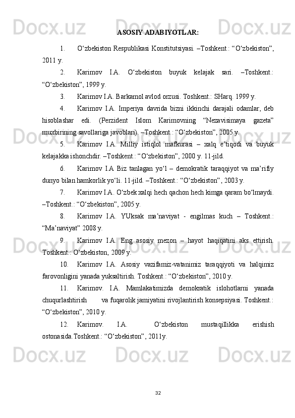 A SOSIY ADABIYOTLAR:
1. O‘zbekiston Respublikasi Konstitutsiyasi. –Toshkent.: “O‘zbekiston”,
2011 y.
2. Karimov   I.A.   O‘zbekiston   buyuk   kelajak   sari.   –Toshkent.:
“O‘zbekiston”, 1999 y.
3. Karimov I.A. Barkamol avlod orzusi. Toshkent.: SHarq. 1999 y.
4. Karimov   I.A.   Imperiya   davrida   bizni   ikkinchi   darajali   odamlar,   deb
hisoblashar   edi.   (Perzident   Islom   Karimovning   “Nezavisimaya   gazeta”
muxbirining savollariga javoblari). –Toshkent.: “O‘zbekiston”, 2005 y. 
5. Karimov   I.A.   Milliy   istiqlol   mafkurasi   –   xalq   e’tiqodi   va   buyuk
kelajakka ishonchdir. –Toshkent.: “O‘zbekiston”, 2000 y. 11-jild.
6. Karimov   I.A   Biz   tanlagan   yo‘l   –   demokratik   taraqqiyot   va   ma’rifiy
dunyo bilan hamkorlik yo‘li. 11-jild. –Toshkent.: “O‘zbekiston”, 2003 y.
7. Karimov I.A. O‘zbek xalqi hech qachon hech kimga qaram bo‘lmaydi.
–Toshkent.: “O‘zbekiston”, 2005 y.
8. Karimov   I.A.   YUksak   ma’naviyat   -   engilmas   kuch   –   Toshkent.:
“Ma’naviyat” 2008 y.
9. Karimov   I.A.   Eng   asosiy   mezon   –   hayot   haqiqatini   aks   ettirish.
Toshkent.: O‘zbekiston, 2009 y.
10. Karimov   I.A.   Asosiy   vazifamiz-vatanimiz   taraqqiyoti   va   halqimiz
farovonligini yanada yuksaltirish. Toshkent.: “O‘zbekiston”, 2010 y.
11. Karimov.   I.A.   Mamlakatimizda   demokratik   islohotlarni   yanada
chuqurlashtirish        va fuqarolik jamiyatini rivojlantirish konsepsiyasi. Toshkent.:
“O‘zbekiston”, 2010 y.
12. Karimov.   I.A.     O‘zbekiston   mustaqillikka   erishish
ostonasida.Toshkent.: “O‘zbekiston”, 2011y.
32 