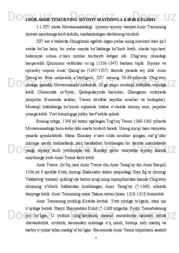 I BOB.AMIR TEMURNING SIYOSIY MAYDONGA KIRIB KELISHI.
1.1.XIV   asrda   Movaraunaxrdagi     ijymoiy-siyosiy   vaziyat.Amir   Temurning
siyosat maydoniga kirib kelishi, markazlashgan davlatning tuzulish
XIV asr o‘rtalarida Chingizxon egallab olgan yerlar uning merosxo‘rlari qo‘l
ostida   bo‘lsa   ham,   bu   yerlar   mayda   bo‘laklarga   bo‘linib   ketib,   ularda   toju-taxt,
hokimiyat   uchun   o‘zaro   nizolar   kuchayib   ketgan   edi.   Chig‘atoy   ulusidagi
barqarorlik   Qozonxon   vafotidan   so‘ng   (1336-1347)   barham   topdi.   Siyosiy   va
iqtisodiy   inqiroz   Amir   Qazog‘on   (1347-1357)   davrida   yanada   avj   oldi.   Amir
Qazog‘on   fitna   natijasida   o‘ldirilgach,   XIV   asrning   50-60-yillarida   Chig‘atoy
ulusiga   qarashli   Movarounnahr   hududida   10   ga   yaqin   mustaqil   bekliklar   vujudga
keldi   (Xorazmda   so‘fiylar,   Qashqadaryoda   barloslar,   Ohangaron   vodiysida
jaloyirlar,   Buxoroda   sadrlar,   Termiz   atrofida   sayidlar   amirlari   va   boshqalar).
Mustaqil   bekliklarga   bo‘linish   oqibatida   beklar   o‘rtasida   doimiy   nizo,   janjallar
yuzaga keldi. Yurt butunligiga jiddiy havf ostida qoladi. 
Buning ustiga, 1348 yil taxtni egallagan Tug‘luq Temur 1360-1361 yillarda
Movarounnahrga birin-ketin ikki marta bostirib kiradi. Uning xuruji ham vaziyatni
yanada   qiyinlashtirdi.   Mana   Shunday   o‘zaro   ichki   urushlar   qizigan,   mo‘g‘ullar
zulmiga   qarshi   mehnatkash   xalq   harakatlari   boshlangan   bir   davrda   mamlakatda
yangi   siyosiy   kuch   yetilmoqda   edi.   Bunday   qaltis   vaziyatda   siyosiy   kurash
maydoniga yosh Amir Temur kirib keldi. 
Amir Temur, (to‘liq ismi Amir Temur ibn Amir Tarag‘ay ibn Amir Barqul)
1336 yil 9 aprelda Kesh, hozirgi Shahrisabz shahri yaqinidagi Xoja Ilg‘or (hozirgi
Yakkabog‘ tumani) qishlog‘ida barlos urug‘ining oqsoqollaridan hamda Chig‘atoy
ulusining   e‘tiborli   beklaridan   hisoblangan   Amir   Tarag‘ay   (?-1360)   oilasida
dunyoga keldi. Amir Temurning onasi Takina xotun (taxm. 1318-1353) buxorolik. 
Amir   Temurning   yoshligi   Keshda   kechdi.   Yetti   yoshga   to‘lgach,   otasi   uni
o‘qishga beradi. Shayx Shamsuddin Kulol (?-1360 yilgacha, Kesh) Temurbekning
piri   bo‘lgan.   U   yoshlik   chog‘laridanoq   maxsus   murabbiylar   nazorati   ostida
chavandozlik,   ovchilik,   kamondan   nishonga   o‘q   uzish,   boshqa   turli   mashq   va
harbiy o‘yinlar bilan mashg‘ul bo‘lgan. Shu asnoda Amir Temur tulporlarni saralab
4 