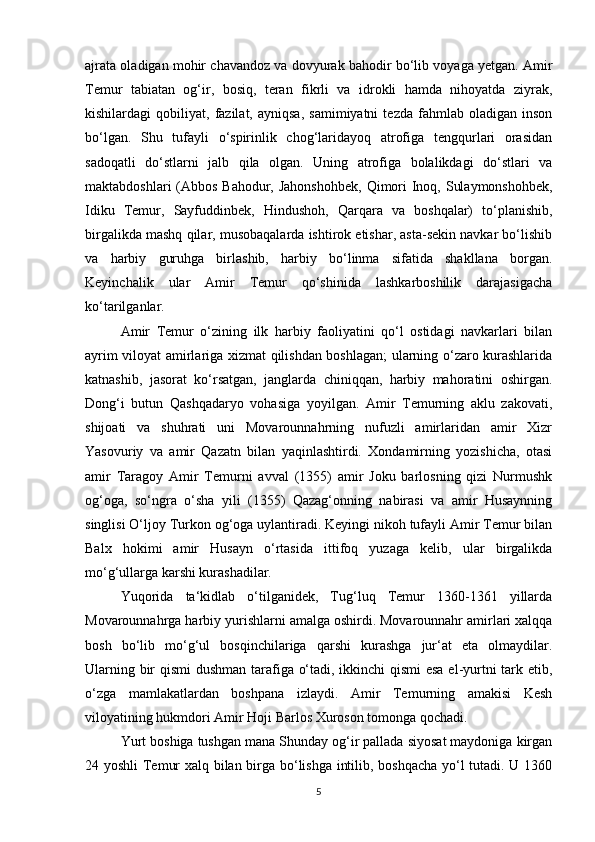 ajrata oladigan mohir chavandoz va dovyurak bahodir bo‘lib voyaga yetgan. Amir
Temur   tabiatan   og‘ir,   bosiq,   teran   fikrli   va   idrokli   hamda   nihoyatda   ziyrak,
kishilardagi   qobiliyat,   fazilat,   ayniqsa,   samimiyatni   tezda   fahmlab  oladigan   inson
bo‘lgan.   Shu   tufayli   o‘spirinlik   chog‘laridayoq   atrofiga   tengqurlari   orasidan
sadoqatli   do‘stlarni   jalb   qila   olgan.   Uning   atrofiga   bolalikdagi   do‘stlari   va
maktabdoshlari  (Abbos Bahodur, Jahonshohbek,  Qimori  Inoq, Sulaymonshohbek,
Idiku   Temur,   Sayfuddinbek,   Hindushoh,   Qarqara   va   boshqalar)   to‘planishib,
birgalikda mashq qilar, musobaqalarda ishtirok etishar, asta-sekin navkar bo‘lishib
va   harbiy   guruhga   birlashib,   harbiy   bo‘linma   sifatida   shakllana   borgan.
Keyinchalik   ular   Amir   Temur   qo‘shinida   lashkarboshilik   darajasigacha
ko‘tarilganlar. 
Amir   Temur   o‘zining   ilk   harbiy   faoliyatini   qo‘l   ostidagi   navkarlari   bilan
ayrim viloyat amirlariga xizmat qilishdan boshlagan; ularning o‘zaro kurashlarida
katnashib,   jasorat   ko‘rsatgan,   janglarda   chiniqqan,   harbiy   mahoratini   oshirgan.
Dong‘i   butun   Qashqadaryo   vohasiga   yoyilgan.   Amir   Temurning   aklu   zakovati,
shijoati   va   shuhrati   uni   Movarounnahrning   nufuzli   amirlaridan   amir   Xizr
Yasovuriy   va   amir   Qazatn   bilan   yaqinlashtirdi.   Xondamirning   yozishicha,   otasi
amir   Taragoy   Amir   Temurni   avval   (1355)   amir   Joku   barlosning   qizi   Nurmushk
og‘oga,   so‘ngra   o‘sha   yili   (1355)   Qazag‘onning   nabirasi   va   amir   Husaynning
singlisi O‘ljoy Turkon og‘oga uylantiradi. Keyingi nikoh tufayli Amir Temur bilan
Balx   hokimi   amir   Husayn   o‘rtasida   ittifoq   yuzaga   kelib,   ular   birgalikda
mo‘g‘ullarga karshi kurashadilar.   
Yuqorida   ta‘kidlab   o‘tilganidek,   Tug‘luq   Temur   1360-1361   yillarda
Movarounnahrga harbiy yurishlarni amalga oshirdi. Movarounnahr amirlari xalqqa
bosh   bo‘lib   mo‘g‘ul   bosqinchilariga   qarshi   kurashga   jur‘at   eta   olmaydilar.
Ularning bir qismi   dushman tarafiga o‘tadi, ikkinchi qismi  esa el-yurtni tark etib,
o‘zga   mamlakatlardan   boshpana   izlaydi.   Amir   Temurning   amakisi   Kesh
viloyatining hukmdori Amir Hoji Barlos Xuroson tomonga qochadi. 
Yurt boshiga tushgan mana Shunday og‘ir pallada siyosat maydoniga kirgan
24 yoshli  Temur xalq bilan birga bo‘lishga intilib, boshqacha yo‘l tutadi. U 1360
5 