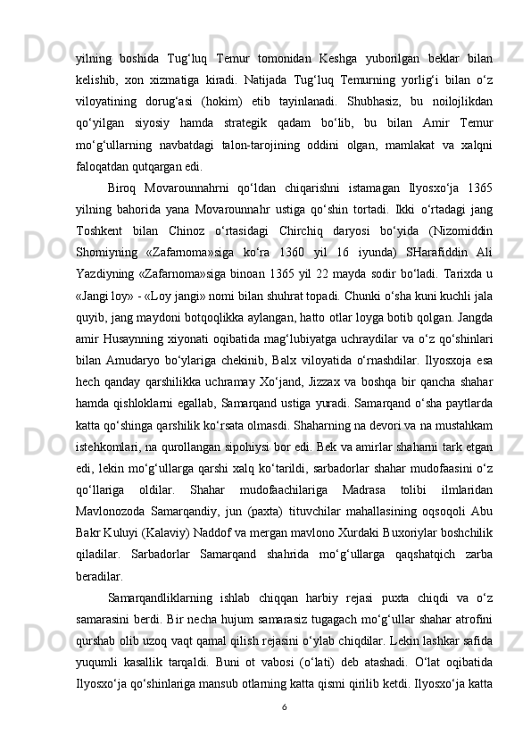 yilning   boshida   Tug‘luq   Temur   tomonidan   Keshga   yuborilgan   beklar   bilan
kelishib,   xon   xizmatiga   kiradi.   Natijada   Tug‘luq   Temurning   yorlig‘i   bilan   o‘z
viloyatining   dorug‘asi   (hokim)   etib   tayinlanadi.   Shubhasiz,   bu   noilojlikdan
qo‘yilgan   siyosiy   hamda   strategik   qadam   bo‘lib,   bu   bilan   Amir   Temur
mo‘g‘ullarning   navbatdagi   talon-tarojining   oddini   olgan,   mamlakat   va   xalqni
faloqatdan qutqargan edi. 
Biroq   Movarounnahrni   qo‘ldan   chiqarishni   istamagan   Ilyosxo‘ja   1365
yilning   bahorida   yana   Movarounnahr   ustiga   qo‘shin   tortadi.   Ikki   o‘rtadagi   jang
Toshkent   bilan   Chinoz   o‘rtasidagi   Chirchiq   daryosi   bo‘yida   (Nizomiddin
Shomiyning   «Zafarnoma»siga   ko‘ra   1360   yil   16   iyunda)   SHarafiddin   Ali
Yazdiyning   «Zafarnoma»siga   binoan  1365   yil   22   mayda  sodir   bo‘ladi.   Tarixda   u
«Jangi loy» - «Loy jangi» nomi bilan shuhrat topadi. Chunki o‘sha kuni kuchli jala
quyib, jang maydoni botqoqlikka aylangan, hatto otlar loyga botib qolgan. Jangda
amir  Husaynning  xiyonati   oqibatida  mag‘lubiyatga  uchraydilar  va  o‘z  qo‘shinlari
bilan   Amudaryo   bo‘ylariga   chekinib,   Balx   viloyatida   o‘rnashdilar.   Ilyosxoja   esa
hech   qanday   qarshilikka   uchramay   Xo‘jand,   Jizzax   va   boshqa   bir   qancha   shahar
hamda qishloklarni egallab, Samarqand ustiga yuradi. Samarqand o‘sha paytlarda
katta qo‘shinga qarshilik ko‘rsata olmasdi. Shaharning na devori va na mustahkam
istehkomlari, na qurollangan sipohiysi bor edi. Bek va amirlar shaharni tark etgan
edi,  lekin   mo‘g‘ullarga  qarshi   xalq  ko‘tarildi,   sarbadorlar   shahar   mudofaasini   o‘z
qo‘llariga   oldilar.   Shahar   mudofaachilariga   Madrasa   tolibi   ilmlaridan
Mavlonozoda   Samarqandiy,   jun   (paxta)   tituvchilar   mahallasining   oqsoqoli   Abu
Bakr Kuluyi (Kalaviy) Naddof va mergan mavlono Xurdaki Buxoriylar boshchilik
qiladilar.   Sarbadorlar   Samarqand   shahrida   mo‘g‘ullarga   qaqshatqich   zarba
beradilar. 
Samarqandliklarning   ishlab   chiqqan   harbiy   rejasi   puxta   chiqdi   va   o‘z
samarasini   berdi.   Bir   necha   hujum   samarasiz   tugagach   mo‘g‘ullar   shahar   atrofini
qurshab olib uzoq vaqt qamal qilish rejasini o‘ylab chiqdilar. Lekin lashkar safida
yuqumli   kasallik   tarqaldi.   Buni   ot   vabosi   (o‘lati)   deb   atashadi.   O‘lat   oqibatida
Ilyosxo‘ja qo‘shinlariga mansub otlarning katta qismi qirilib ketdi. Ilyosxo‘ja katta
6 