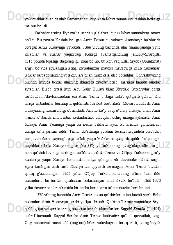 yo‘qotishlar bilan dastlab Samarqandni keyin esa Movarounnahrni tashlab ketishga
majbur bo‘ldi. 
Sarbadorlarning   Ilyosxo‘ja   ustidan   g‘alabasi   butun   Movarounnahrga   ovoza
bo‘ldi.   Bu   paytda   Keshda   bo‘lgan   Amir   Temur   bu   xabarni   Amudaryo   bo‘ylarida
bo‘lgan   Amir   Xusaynga   yetkazdi.   1366   yilning   bahorida   ular   Samarqandga   yetib
keladilar   va   shahar   yaqinidagi   Konigil   (Samarqandning   janubiy-Sharqida,
CHo‘ponota tepaligi etagidagi gil koni bo‘lib, bu kon yaqinida, Siyob (Obirahmat)
arig‘i   bo‘yida   joylashgan   keng,   ko‘kalamzor   mavze)   mavzeyiga   kelib   tushadilar.
Beklar sarbadorlarning yetakchilari bilan muzokara olib boradilar. Uchrashuvning
birinchi   kunida   beklar   ularning   sharafiga   ziyofat   berib,   sha‘niga   hamdu   sanolar
aytadilar.   Biroq   ertasi   kuni   Abu   Bakr   Kuluyi   bilan   Xurdaki   Buxoriylar   dorga
tortiladilar.   Mavlonozodani   esa   Amir   Temur   o‘rtaga   tushib   qutqarib   qoladi.   Shu
tariqa sarbadorlar boshliqsiz qoldirilib, harakat bostiriladi. Movarounnahrda Amir
Husaynning hukmronligi o‘rnatiladi. Ammo ko‘p vaqt o‘tmay Husayn bilan Amir
Temur   o‘rtasida   munosabat   keskinlashib,   ochiqdan   ochiq   nizoga   aylanadi.   Amir
Xusayn   Amir   Temurga   yaqin   bir   necha   beklarni   isyon   ko‘tarishda   gumonsirab,
ularga   katta   jarima   soldi.   Temur   do‘stlariga   yordam   berish   maqsadida   bisotidan
bor   javohirlarni   qaynog‘asiga   to‘lab   yaqin   kishilarini   qutqarib   qoldi.   To‘plangan
boyliklar   ichida   Xusaynning   singlisi   O‘ljoy   Turkonning   qulog‘idagi   oltin   sirg‘a
ham qo‘shib tovonga kiritilgan bo‘lib uni aslida Temur va O‘ljoy Turkonning to‘y
kunlariga   yaqin   Xusayn   tomonidan   hadya   qilingan   edi.   Javohirlar   ichida   sirg‘a
egasi   kimligini   bilib   turib   Xusayn   uni   qaytarib   bermagan.   Amir   Temur   bundan
qattiq   g‘azablangan.   1366   yilda   O‘ljoy   Turkon   xotunning   o‘limi   ham   ikki
hukmdorni   bir-biridan   ajralishini   tezlashtirgan   omil   desak   bo‘ladi.   1366-1370
yillar davomida ular o‘rtasida bir necha bor o‘zaro to‘qnashuvlar ham bo‘ladi. 
1370 yilning bahorida Amir Temur butun qo‘shinlari bilan kuchli raqib-Balx
hukmdori Amir Husaynga qarshi yo‘lga chiqadi. Qo‘shin Termiz yaqinidagi Biyo
qishlog‘iga yetganida uning huzuriga taniqli ulamolardan   Sayyid Baraka   (?-1404)
tashrif   buyuradi.   Sayyid   Baraka   Amir   Temur   faoliyatini   qo‘llab-quvvatlab,   unga
Oliy   hokimiyat   ramzi   tabl   (nog‘ora)   bilan   yalovbayroq   tortiq   qilib,   uning   buyuk
7 