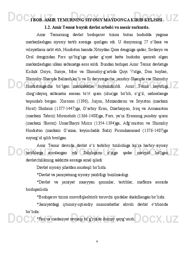 I BOB. AMIR TEMURNING SIYOSIY MAYDONGA KIRIB KELISHI.
1.2. Amir Temur buyuk davlat arbobi va moxir sarkarda.
Amir   Temurning   davlat   boshqaruv   tizimi   butun   hududda   yagona
markazlashgan   siyosiy   tartib   asosiga   qurilgan   edi.   U   dunyoning   27   o‘lkasi   va
viloyatlarni zabt etib, Hindiston hamda Xitoydan Qora dengizga qadar, Sirdaryo va
Orol   dengizidan   Fors   qo‘ltig‘iga   qadar   g‘oyat   katta   hududni   qamrab   olgan
markazlashgan ulkan saltanatga asos soldi. Bundan tashqari Amir Temur davlatiga
Kichik   Osiyo,   Suriya,   Misr   va   Shimoliy-g‘arbda   Quyi   Volga,   Don   buylari;
Shimoliy-Sharqda Balxash ko‘li va Ili daryosigacha; janubiy-Sharqda esa Shimoliy
Hindistongacha   bo‘lgan   mamlakatlar   buysundirildi.   Amir   Temur   hayotligi
chog‘idayoq   saltanatni   asosan   to‘rt   qism   (ulus)ga   bo‘lib,   o‘g‘il,   nabiralariga
taqsimlab   bergan:   Xuroson   (1396),   Jurjon,   Mozandaron   va   Seyiston   (markazi
Hirot)   Shohrux   (1377-1447)ga,   G‘arbiy   Eron,   Ozarbayjon,   Iroq   va   Armaniston
(markazi   Tabriz)   Mironshoh   (1366-1408)ga,   Fors,   ya‘ni   Eronning   janubiy   qismi
(markazi   Sheroz)   UmarShayx   Mirzo   (1354-1394)ga,   Afg‘oniston   va   Shimoliy
Hindiston   (markazi   G‘azna,   keyinchalik   Balx)   Pirmuhammad   (1376-1407)ga
suyurg‘ol qilib berilgan. 
Amir   Temur   davrida   davlat   o‘z   tarkibiy   tuzilishiga   ko‘ra   harbiy-siyosiy
tartiblarga   asoslangan   edi.   Sohibqiron   o‘ziga   qadar   mavjud   bo‘lgan
davlatchilikning sakkizta asosiga amal qiladi: 
Davlat siyosiy jihatdan mustaqil bo‘lishi. 
*Davlat va jamiyatning siyosiy yaxlitligi buzilmasligi. 
*Davlat   va   jamiyat   muayyan   qonunlar,   tartiblar,   mafkura   asosida
boshqarilishi. 
*Boshqaruv tizimi muvofiqlashtirib turuvchi qoidalar shakillangan bo‘lishi. 
*Jamiyatdagi   ijtimoiy-iqtisodiy   munosabatlar   ahvoli   davlat   e‘tiborida
bo‘lishi. 
*Fan va madaniyat ravnaqi to‘g‘risida doimiy qayg‘urish. 
9 