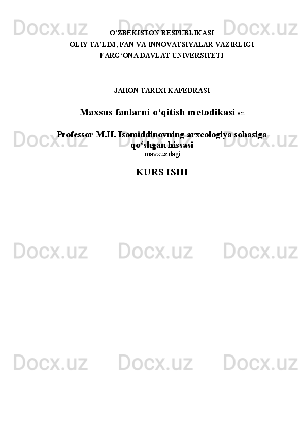 O‘ ZBEKISTON RESPUBLIKASI
OLIY TA’LIM, FAN VA INNOVATSIYALAR VAZIRLIGI
FARG‘ONA DAVLAT UNIVERSITETI
JAHON TARIXI KAFEDRASI
Maxsus fanlarni o‘qitish metodikasi   an
Professor M.H. Isomiddinovning arxeologiya sоhasiga
qo‘shgan hissasi  
  mavzusidagi
KURS ISHI
   