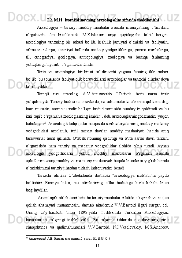 I .2. M.H. Isomiddinovning arxeolog olim sifatida shakllanishi
Arxeologiya   –   tarixiy,   moddiy   manbalar   asosida   insoniyatning   o‘tmishini
o‘rgatuvchi   fan   hisoblanadi.   M.E.Masson   unga   quyidagicha   ta’rif   bergan:
arxeologiya   tarixning   bir   sohasi   bo‘lib,   kishilik   jamiyati   o‘tmishi   va   faoliyatini
xilma-xil   izlarga,   aksariyat   hollarda   moddiy   yodgorliklariga,   yozma   manbalarga,
til,   etnografiya,   geologiya,   antropologiya,   zoologiya   va   boshqa   fanlarning
yutuqlariga tayanib, o‘rganuvchi fandir. 
Tarix   va   arxeologiya   bir-birini   to‘ldiruvchi   yagona   fanning   ikki   sohasi
bo‘lib, bu sohalarda faoliyat olib boruvchilarni arxeologlar va tarixchi olimlar deya
ta’riflaydilar.
Taniqli   rus   arxeologi   A.V.Arsixovskiy   “Tarixda   hech   narsa   izsiz
yo‘qolmaydi. Tarixiy hodisa na arxivlarda, na solnomalarda o‘z izini qoldirmasligi
ham   mumkin,   ammo   u   sodir   bo‘lgan   hudud   zaminida   bunday   iz   qoldiradi   va   bu
izni topib o‘rganish arxeologlarning ishidir”, deb, arxeologlarning xizmatini yuqori
baholagan 10
.  Arxeologik tadqiqotlar natijasida sivilizatsiyalarning moddiy-madaniy
yodgorliklari   aniqlanib,   turli   tarixiy   davrlar   moddiy   madaniyati   haqida   aniq
tasavvurlar   hosil   qilinadi.   O‘zbekistonning   qadimgi   va   o‘rta   asrlar   davri   tarixini
o‘rganishda   ham   tarixiy   va   madaniy   yodgorliklar   alohida   o‘rin   tutadi.   Aynan
arxeologik   yodgorliklarni,   yohud   moddiy   manbalarni   o‘rganish   asosida
ajdodlarimizning moddiy va ma’naviy madaniyati haqida bilimlarni yig‘ish hamda
o‘tmishimizni tarixiy jihatdan tiklash imkoniyatini beradi. 
Tarixchi   olimlar   O‘zbekstonda   dastlabki   “arxeologiya   maktabi”ni   paydo
bo‘lishini   Rossiya   bilan,   rus   olimlarining   o‘lka   hududiga   kirib   kelishi   bilan
bog‘laydilar. 
 Arxeologik ob’ektlarni bebaho tarixiy manbalar sifatida o‘rganish va saqlab
qolish   ahamiyati   muammosini   dastlab   akademik   V.V.Bartold   ilgari   surgan   edi.
Uning   sa’y-harakati   bilan   1895-yilda   Toshkentda   Turkiston   Arxeologiyasi
havaskorlari   to‘garagi   tashkil   etildi.   Bu   to‘garak   ishlarida   o‘z   davrining   yirik
sharqshunos   va   qadimshunoslari   V.V.Bartold,   N.I.Veselovskiy,   M.S.Andreev,
10
 Арциховский  А.В.  Основы археологии, 2-е изд., М., 1955 . С. 4.
11 