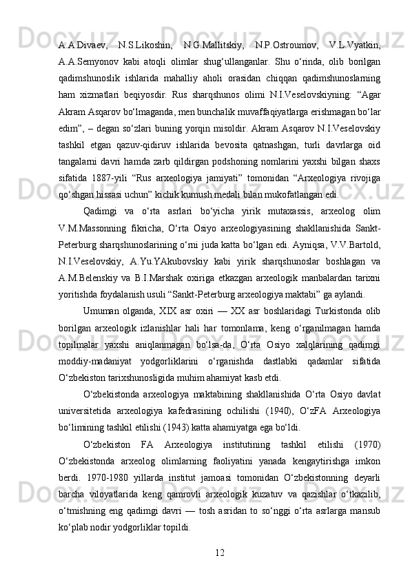 A.A.Divaev,   N.S.Likoshin,   N.G.Mallitskiy,   N.P.Ostroumov,   V.L.Vyatkin,
A.A.Semyonov   kabi   atoqli   olimlar   shug‘ullanganlar.   Shu   o‘rinda,   olib   borilgan
qadimshunoslik   ishlarida   mahalliy   aholi   orasidan   chiqqan   qadimshunoslarning
ham   xizmatlari   beqiyosdir.   Rus   sharqshunos   olimi   N.I.Veselovskiyning:   “Agar
Akram Asqarov bo‘lmaganda, men bunchalik muvaffaqiyatlarga erishmagan bo‘lar
edim”, –  degan  so‘zlari  buning  yorqin  misoldir.  Akram  Asqarov  N.I.Veselovskiy
tashkil   etgan   qazuv-qidiruv   ishlarida   bevosita   qatnashgan,   turli   davrlarga   oid
tangalarni   davri   hamda   zarb   qildirgan   podshoning   nomlarini   yaxshi   bilgan   shaxs
sifatida   1887-yili   “Rus   arxeologiya   jamiyati”   tomonidan   “Arxeologiya   rivojiga
qo‘shgan hissasi uchun” kichik kumush medali bilan mukofatlangan edi.
Qadimgi   va   o‘rta   asrlari   bo‘yicha   yirik   mutaxassis,   arxeolog   olim
V.M.Massonning   fikricha,   O‘rta   Osiyo   arxeologiyasining   shakllanishida   Sankt-
Peterburg sharqshunoslarining o‘rni juda katta bo‘lgan edi. Ayniqsa, V.V.Bartold,
N.I.Veselovskiy,   A.Yu.YAkubovskiy   kabi   yirik   sharqshunoslar   boshlagan   va
A.M.Belenskiy   va   B.I.Marshak   oxiriga   etkazgan   arxeologik   manbalardan   tarixni
yoritishda foydalanish usuli “Sankt-Peterburg arxeologiya maktabi” ga aylandi. 
Umuman   olganda,   XIX   asr   oxiri   —   XX   asr   boshlaridagi   Turkistonda   olib
borilgan   arxeologik   izlanishlar   hali   har   tomonlama,   keng   o‘rganilmagan   hamda
topilmalar   yaxshi   aniqlanmagan   bo‘lsa-da,   O‘rta   Osiyo   xalqlarining   qadimgi
moddiy-madaniyat   yodgorliklarini   o‘rganishda   dastlabki   qadamlar   sifatida
O‘zbekiston tarixshunosligida muhim ahamiyat kasb etdi. 
O‘zbekistonda   arxeologiya   maktabining   shakllanishida   O‘rta   Osiyo   davlat
universitetida   arxeologiya   kafedrasining   ochilishi   (1940),   O‘zFA   Arxeologiya
bo‘limining tashkil etilishi (1943) katta ahamiyatga ega bo‘ldi.
O‘zbekiston   FA   Arxeologiya   institutining   tashkil   etilishi   (1970)
O‘zbekistonda   arxeolog   olimlarning   faoliyatini   yanada   kengaytirishga   imkon
berdi.   1970-1980   yillarda   institut   jamoasi   tomonidan   O‘zbekistonning   deyarli
barcha   viloyatlarida   keng   qamrovli   arxeologik   kuzatuv   va   qazishlar   o‘tkazilib,
o‘tmishning   eng   qadimgi   davri   —   tosh   asridan   to   so‘nggi   o‘rta   asrlarga   mansub
ko‘plab nodir yodgorliklar topildi. 
12