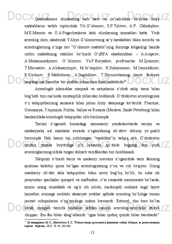 Qadimshunos   olimlarning   turli   davr   va   yo‘nalishlari   bo‘yicha   ilmiy
maktablarini   tarkib   toptirishda   YA.G‘ulomov,   S.P.Tolstov,   A.P.   Okladnikov,
M.E.Masson   va   G.A.Pugachenkova   kabi   olimlarning   xizmatlari   katta.   Yirik
arxeolog olim, akademik  YAhyo  G‘ulomovning  sa’y-harakatlari   bilan tarixchi  va
arxeologlarning   o‘ziga   xos   “G‘ulomov   maktabi”ning   dunyoga   kelganligi   hamda
ushbu   maktabning   vakillari   bo‘lmish   O‘zRFA   akademiklari   –   A.Asqarov,
A.Muhammadjonov,   O‘.Islomov,   Yu.F.Buryakov,   professorlar   M.Qosimov,
T.Mirsoatov,   A.Abdurazzoqov,   M.Jo‘raqulov,   R.Sulaymonov,   M.Isomiddinov,
B.Kochnev,   B.Matboboev,   A.Sagdullaev,   T.Shirinovlarning   hayot   faoliyati
haqidagi ma’lumotlar biz yoshlar uchun ham ibrat maktabidir 11
.
Arxeologik   izlanishlar   maqsadi   va   natijalarini   o‘zbek   xalqi   tarixi   bilan
bog‘lash tom ma’noda mustaqillik yillaridan boshlandi. O‘zbekiston arxeologiyasi
o‘z   tadqiqotlarining   samarasi   bilan   jahon   ilmiy   darajasiga   ko‘tarildi.   Fransiya,
Germaniya, YAponiya, Polsha, Italiya va Rossiya (Moskva, Sankt-Peterburg) bilan
hamkorlikda arxeologik tadqiqotlar olib borilmoqda. 
Tarixni   o‘rganish   borasidagi   zamonaviy   yondashuvlarda   tarixni   va
madaniyatni   asl   manbalar   asosida   o‘rganishning   ob’ektiv   ehtiyoji   yo`qsalib
bormoqda.   Hali   hanuz   siri   ochilmagan   “tepaliklar”ni   tadqiq   etib,   O‘zbekiston
tarixini   yanada   boyitishga   o‘z   hissasini   qo‘shish   bugungi   kun   yosh
arxeologlarining oldida turgan dolzarb vazifalardan biri hisoblanadi.
Xalqimiz   o‘tmish   tarixi   va   madaniy   merosini   o‘rganishda   tarix   fanining
ajralmas   tarkibiy   qismi   bo‘lgan   arxeologiyaning   o‘rni   va   roli   beqiyos.   Uning
manbaviy   ob’ekti   dala   tadqiqotlari   bilan   uzviy   bog‘liq   bo‘lib,   bu   soha   ish
jarayonlari   qanchalar   qiziqarli   va   maftunkor,   o‘ta   romantik   mazmundor   bo‘lsada,
ammo   uning   murakkab   va   og‘ir   ish   uslubi,   mashoqatli   mehnati   engil   hayot
lazzatlari   orzusiga   mubtalo   aksariyat   yoshlar   qalbida   arxeolog   bo‘lishga   tomon
jasorat   uchqunlarini   o‘yg‘anishiga   imkon   bermaydi.   Extimol,   shu   bois   bo‘lsa
kerak,   minglab   tarixchi   talabalar   safidan   sanoqli   arxeolog-tarixchilar   etishib
chiqqan.   Ilm-fan   bilan   shug‘ullanish   “igna   bilan   quduq   qozish   bilan   barobardir”
11
  Исомиддинов М.Х., Матбобоев Б.Х. Ўзбекистонда археология фанининг пайдо бўлиши ва ривожланиши
тарихи. Фарғона, 2012.  Б. 44. (33-46)
13 