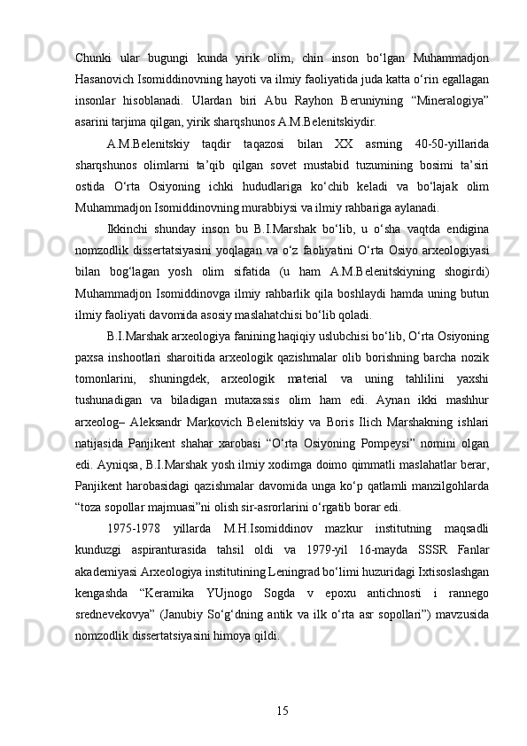 Chunki   ular   bugungi   kunda   yirik   olim,   chin   inson   bo‘lgan   Muhammadjon
Hasanovich Isomiddinovning hayoti va ilmiy faoliyatida juda katta o‘rin egallagan
insonlar   hisoblanadi.   Ulardan   biri   Abu   Rayhon   Beruniyning   “Mineralogiya”
asarini tarjima qilgan, yirik sharqshunos A.M.Belenitskiydir.
A.M.Belenitskiy   taqdir   taqazosi   bilan   XX   asrning   40-50-yillarida
sharqshunos   olimlarni   ta’qib   qilgan   sovet   mustabid   tuzumining   bosimi   ta’siri
ostida   O‘rta   Osiyoning   ichki   hududlariga   ko‘chib   keladi   va   bo‘lajak   olim
Muhammadjon Isomiddinovning murabbiysi va ilmiy rahbariga aylanadi.
Ikkinchi   shunday   inson   bu   B.I.Marshak   bo‘lib,   u   o‘sha   vaqtda   endigina
nomzodlik  dissertatsiyasini  yoqlagan   va  o‘z  faoliyatini   O‘rta  Osiyo   arxeologiyasi
bilan   bog‘lagan   yosh   olim   sifatida   (u   ham   A.M.Belenitskiyning   shogirdi)
Muhammadjon   Isomiddinovga   ilmiy   rahbarlik   qila   boshlaydi   hamda   uning   butun
ilmiy faoliyati davomida asosiy maslahatchisi bo‘lib qoladi.
B.I.Marshak arxeologiya fanining haqiqiy uslubchisi bo‘lib, O‘rta Osiyoning
paxsa   inshootlari   sharoitida   arxeologik   qazishmalar   olib   borishning   barcha   nozik
tomonlarini,   shuningdek,   arxeologik   material   va   uning   tahlilini   yaxshi
tushunadigan   va   biladigan   mutaxassis   olim   ham   edi.   Aynan   ikki   mashhur
arxeolog–   Aleksandr   Markovich   Belenitskiy   va   Boris   Ilich   Marshakning   ishlari
natijasida   Panjikent   shahar   xarobasi   “O‘rta   Osiyoning   Pompeysi”   nomini   olgan
edi. Ayniqsa, B.I.Marshak yosh ilmiy xodimga doimo qimmatli maslahatlar berar,
Panjikent  harobasidagi  qazishmalar  davomida unga ko‘p qatlamli  manzilgohlarda
“toza sopollar majmuasi”ni olish sir-asrorlarini o‘rgatib borar edi.
1975-1978   yillarda   M.H.Isomiddinov   mazkur   institutning   maqsadli
kunduzgi   aspiranturasida   tahsil   oldi   va   1979-yil   16-mayda   SSSR   Fanlar
akademiyasi Arxeologiya institutining Leningrad bo‘limi huzuridagi Ixtisoslashgan
kengashda   “Keramika   YUjnogo   Sogda   v   epoxu   antichnosti   i   rannego
srednevekovya”   (Janubiy   So‘g‘dning   antik   va   ilk   o‘rta   asr   sopollari”)   mavzusida
nomzodlik dissertatsiyasini himoya qildi.
15 