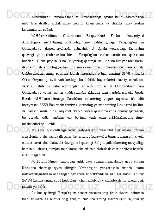 Aspiranturani   tamomlagach,   u   O‘zbekistonga   qaytib   kelib,   Arxeologiya
institutida   dastlab   kichik   ilmiy   xodim,   keyin   katta   va   etakchi   ilmiy   xodim
lavozimlarida ishladi.
M.H.Isomiddinov   O‘zbekiston   Respublikasi   Fanlar   akademiyasi
Arxeologiya   institutining   R.X.Sulaymonov   rahbarligidagi   Yerqo‘rg‘on   va
Qashqadaryo   ekspeditsiyalarida   qatnashdi.   U   Qarshi   vohasidagi   faoliyatini
qadimgi   yirik   shaharlardan   biri   -   Yerqo‘rg‘on   shahar   xarobasini   qazishdan
boshladi.   O‘sha   paytda   O‘rta   Osiyoning   qadimgi   va   ilk   o‘rta   asr   yodgorliklarini
davrlashtirish   arxeologiya   fanining   murakkab   muammolaridan   biri   sanalar   edi.
Ushbu   muammoning   echimini   topish   maqsadida   o‘tgan   asrning   60-70   yillarida
O‘rta   Osiyoning   turli   vohalaridagi   kulolchilik   buyumlarini   davriy   shkalasini
yaratish   ustida   bir   qator   arxeologlar   ish   olib   bordilar.   M.H.Isomiddinov   ham
Qashqadaryo   vohasi   uchun   xuddi   shunday   shkalani   tuzish   ustida   ish   olib   bordi.
Bunda   M.H.Isomiddinovga   Zarafshon   vohasining   yuqori   oqimida   ish   olib
borayotgan SSSR Fanlar akademiyasi Arxeologiya institutining Leningrad bo‘limi
va Davlat  Ermitajining Panjikent ekspeditsiyasi  qazishmalarida doimiy qatnashib,
bu   borada   katta   tajribaga   ega   bo‘lgan   yirik   olim   B.I.Marshakning   ilmiy
maslahatlari qo‘l keldi.
XX asrning 70-yillariga qadar Qashqadaryo vohasi hududida ish olib borgan
arxeologlar o‘sha vaqtda ilk temir davri, miloddan avvalgi birinchi ming yillik yoki
ellinlar davri, deb ataluvchi davrga oid qadimgi So‘g‘d qatlamlarining mavjudligi
haqida bilishmas, mavjud sopol komplekslari ham alohida davrlar bo‘yicha batafsil
ajratilmagan edi.
M.H.Isomiddinov   tomonidan   antik   davr   yozma   manbalarida   qayd   etilgan
Ksenippa   shahriga   qiyos   qilingan   Yerqo‘rg‘on   yodgorligida   birinchi   marta
mikrostratigrafiyaga   asoslangan   qazishmalar   o‘tkazildi   va   natijada   butun   janubiy
So‘g‘d  hamda  uning  atrof  hududlari   uchun  kulolchilik  komplekslarini   xronologik
jadvali yaratildi.
Ilk   bor   qadimgi   Yerqo‘rg‘on   shahar   xarobasining   ichki   devori   doirasida
kulollar   mahallasi   hududi   belgilanib,   u  ichki   shaharning   sharqiy  qismida,   sharqiy
16 