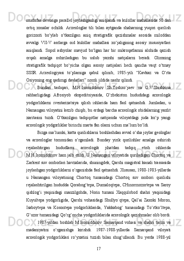 mudofaa devoriga parallel joylashganligi aniqlandi va kulollar mahallasida 50 dan
ortiq   xonalar   ochildi.   Arxeologlar   tili   bilan   aytganda   shaharning   yuqori   qurilish
gorizonti   bo‘ylab   o‘tkazilgan   aniq   stratigrafik   qazishmalar   asosida   miloddan
avvalgi   VII-V   asrlarga   oid   kulollar   mahallasi   xo‘jaligining   asosiy   xususiyatlari
aniqlandi.   Sopol   ashyolar   mavjud   bo‘lgan   har   bir   mikroqatlamni   alohida   qazish
orqali   amalga   oshiriladigan   bu   uslub   yaxshi   natijalarni   beradi.   Olimning
stratigrafik   tadqiqot   bo‘yicha   olgan   asosiy   natijalari   hech   qancha   vaqt   o‘tmay
SSSR   Arxeologiyasi   to‘plamiga   qabul   qilinib,   1985-yili   “Kavkaz   va   O‘rta
Osiyoning eng qadimgi davlatlari” nomli jildida nashr qilindi.
Bundan   tashqari,   M.H.Isomiddinov   Sh.Toshxo‘jaev   va   G.V.Shishkina
rahbarligidagi   Afrosiyob   ekspeditsiyasida,   O‘zbekiston   hududidagi   arxeologik
yodgorliklarni   iventarizatsiya   qilish   ishlarida   ham   faol   qatnashdi.   Jumladan,   u
Namangan viloyatini kezib chiqib, bu erdagi barcha arxeologik obidalarning yaxlit
xaritasini   tuzdi.   O‘tkazilgan   tadqiqotlar   natijasida   viloyatdagi   juda   ko‘p   yangi
arxeologik yodgorliklar birinchi marta fan olami uchun ma’lum bo‘ldi.
Bizga ma’lumki, katta qurilishlarni boshlashdan avval o‘sha joylar geologlar
va   arxeologlar   tomonidan   o‘rganiladi.   Bunday   yirik   qurilishlar   amalga   oshirish
rejalashtirgan   hududlarni   arxeologik   jihatdan   tadqiq   etish   ishlarida
M.H.Isomiddinov ham jalb etildi. U Namangan viloyatida quriladigan Chortoq va
Zarkent suv omborlari havzalarida, shuningdek, Qarshi magistral kanali trassasida
joylashgan yodgorliklarni o‘rganishda faol qatnashdi. Xususan, 1980-1983-yillarda
u   Namangan   viloyatining   Chortoq   tumanidagi   Chortoq   suv   ombori   qurilishi
rejalashtirilgan hududda Qorabog‘tepa, Dumaloqtepa, CHinormozortepa va Saroy
qishlog‘i   yaqinidagi   manzilgohda,   Norin   tumani   Xaqqulobod   shahri   yaqinidagi
Kuyultepa   yodgorligida,   Qarshi   vohasidagi   Shullyo`qtepa,   Qal’ai   Zaxoki   Moron,
Isaboytepa   va   Kosontepa   yodgorliklarida,   Yakkabog‘   tumanidagi   To‘rtko‘ltepa,
G‘uzor tumanidagi Qo‘rg‘oncha yodgorliklarida arxeologik qazishmalar olib bordi.
1987-yildan   boshlab   M.Isomiddinov   Samarqand   vohasi   va   shahri   tarixi   va
madaniyatini   o‘rganishga   kirishdi.   1987-1988-yillarda   Samarqand   viloyati
arxeologik   yodgorliklari   ro‘yxatini   tuzish   bilan   shug‘ullandi.   Bu   yerda   1988-yil
17