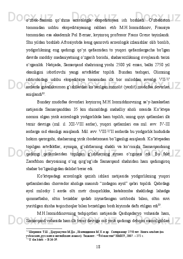 o‘zbek-fransuz   qo‘shma   arxeologik   ekspeditsiyasi   ish   boshladi.   O‘zbekiston
tomonidan   ushbu   ekspeditsiyaning   rahbari   etib   M.H.Isomiddinov,   Fransiya
tomonidan   esa   akademik   Pol   Bernar,   keyinroq   professor   Frans   Grene   tayinlandi.
Shu yildan boshlab Afrosiyobda keng qamrovli arxeologik izlanishlar olib borilib,
yodgorlikning   eng   qadimgi   qo‘yi   qatlamidan   to   yuqori   qatlamlargacha   bo‘lgan
davrda moddiy madaniyatning o‘zgarib borishi, shaharsozlikning rivojlanish tarixi
o‘rganildi.   Natijada,   Samarqand   shahrining   yoshi   2500   yil   emas,   balki   2750   yil
ekanligini   isbotlovchi   yangi   artefaktlar   topildi.   Bundan   tashqari,   Olimning
ishtirokidagi   ushbu   ekspeditsiya   tomonidan   ilk   bor   miloddan   avvalgi   VII-V
asrlarda guvalaksimon g‘ishtlardan ko‘tarilgan monolit (yaxlit) mudofaa devorlari
aniqlandi 12
. 
Bunday   mudofaa   devorlari   keyinroq   M.H.Isomiddinovning   sa’y-harakatlari
natijasida   Samarqanddan   35   km   shimoldagi   mahalliy   aholi   orasida   Ko‘ktepa
nomini   olgan   yirik   arxeologik   yodgorlikda   ham   topilib,   uning  quyi   qatlamlari   ilk
temir   davriga   (mil.   il.   XII-VIII   asrlar),   yuqori   qatlamlari   esa   mil.   avv.   IV-III
asrlarga oid ekanligi aniqlandi. Mil. avv. VIII-VII asrlarda bu yodgorlik hududida
hokim qarorgohi, shaharning yirik ibodatxonasi bo‘lganligi aniqlandi. Ko‘ktepadan
topilgan   artefaktlar,   ayniqsa,   g‘ishtlarning   shakli   va   ko‘rinishi   Samarqandning
qadimgi   qatlamlaridan   topilgan   g‘ishtlarning   aynan   o‘zginasi   edi.   Bu   fakt
Zarafshon   daryosining   o‘ng   qirg‘og‘ida   Samarqand   shahridan   ham   qadimgiroq
shahar bo‘lganligidan dalolat berar edi.
Ko‘ktepadagi   arxeologik   qazish   ishlari   natijasida   yodgorlikning   yuqori
qatlamlaridan   chorvador   aholiga   mansub   “zodagon   ayol”   qabri   topildi.   Qabrdagi
ayol   milodiy   I   asrda   olti   metr   chuqurlikka,   katakomba   shaklidagi   lahadga
qimmatbaho,   oltin   bezaklar   qadab   ziynatlangan   ustiboshi   bilan,   oltin   suvi
yuritilgan shisha taqinchoqlar bilan bezatilgan bosh kiyimda dafn etilgan edi 13
.
M.H.Isomiddinovning   tadqiqotlari   natijasida   Qashqadaryo   vohasida   ham,
Samarqand vohasida ham ilk temir davriga oid yirik qadimgi dehqon manzilgohlari
12
 Ширинов Т.Ш., Джуракулов М.Дж., Исамиддинов М.Х. и др.  Самарканду 2750 лет. Книга-альбом (на 
узбекском, русском и английском языках). Ташкент.: “Ўзбекистон” НМИУ, 2007. – 272 с.
13
  O ` sha   kitob . –  B .36-39. 
18 