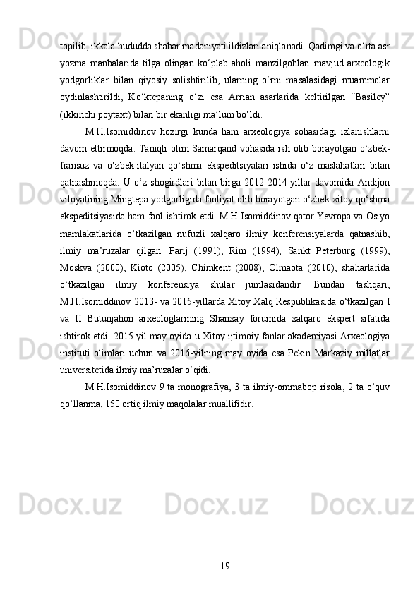 topilib, ikkala hududda shahar madaniyati ildizlari aniqlanadi. Qadimgi va o‘rta asr
yozma   manbalarida   tilga   olingan   ko‘plab   aholi   manzilgohlari   mavjud   arxeologik
yodgorliklar   bilan   qiyosiy   solishtirilib,   ularning   o‘rni   masalasidagi   muammolar
oydinlashtirildi,   Ko‘ktepaning   o‘zi   esa   Arrian   asarlarida   keltirilgan   “Basiley”
(ikkinchi poytaxt) bilan bir ekanligi ma’lum bo‘ldi.
M.H.Isomiddinov   hozirgi   kunda   ham   arxeologiya   sohasidagi   izlanishlarni
davom ettirmoqda. Taniqli olim Samarqand vohasida ish olib borayotgan o‘zbek-
fransuz   va   o‘zbek-italyan   qo‘shma   ekspeditsiyalari   ishida   o‘z   maslahatlari   bilan
qatnashmoqda.   U   o‘z   shogirdlari   bilan   birga   2012-2014-yillar   davomida   Andijon
viloyatining Mingtepa yodgorligida faoliyat olib borayotgan o‘zbek-xitoy qo‘shma
ekspeditsiyasida ham faol ishtirok etdi. M.H.Isomiddinov qator Yevropa va Osiyo
mamlakatlarida   o‘tkazilgan   nufuzli   xalqaro   ilmiy   konferensiyalarda   qatnashib,
ilmiy   ma’ruzalar   qilgan.   Parij   (1991),   Rim   (1994),   Sankt   Peterburg   (1999),
Moskva   (2000),   Kioto   (2005),   Chimkent   (2008),   Olmaota   (2010),   shaharlarida
o‘tkazilgan   ilmiy   konferensiya   shular   jumlasidandir.   Bundan   tashqari,
M.H.Isomiddinov 2013- va 2015-yillarda Xitoy Xalq Respublikasida o‘tkazilgan I
va   II   Butunjahon   arxeologlarining   Shanxay   forumida   xalqaro   ekspert   sifatida
ishtirok etdi. 2015-yil may oyida u Xitoy ijtimoiy fanlar akademiyasi Arxeologiya
instituti   olimlari   uchun   va   2016-yilning   may   oyida   esa   Pekin   Markaziy   millatlar
universitetida ilmiy ma’ruzalar o‘qidi.
M.H.Isomiddinov 9 ta monografiya, 3 ta ilmiy-ommabop risola,  2 ta o‘quv
qo‘llanma, 150 ortiq ilmiy maqolalar muallifidir.
19 