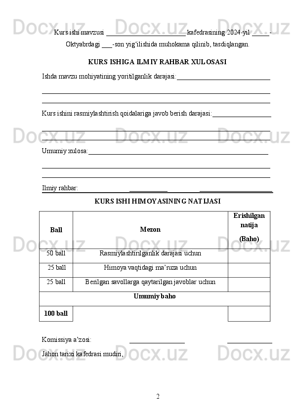 Kurs ishi mavzusi _______________________ kafedrasining 202 4 -yil _____-
Oktyabrdagi  ___-son yig ilishida muhokama qilinib, tasdiqlangan.ʻ
KURS ISHIGA   ILMIY RAHBAR   XULOSASI
Ishda mavzu mohiyatining yor i tilganlik darajasi: ___________________________
__________________________________________________________________
__________________________________________________________________
Kurs ishini rasmiylashtirish qoidalariga javob berish darajasi: ___ ______________
__________________________________________________________________
__________________________________________________________________
Umumiy xulosa: ____________________________________________________
__________________________________________________________________
__________________________________________________________________
Ilmiy rahbar: ___________ _____________________
KURS ISHI HIMOYASI NING   NATIJASI
Ba ll Mezon Erishilgan
natija
( Baho )
5 0 ball Rasmiylashtirilganlik darajasi uchun
    25 ball Himoya vaqtidagi ma’ruza uchun
25 ball Berilgan savollarga qaytarilgan javoblar uchun
Umumiy baho
100 ball
Komissiya  a’zosi : ________________        _____________
Jahon tarixi kafedrasi mudiri,
2 