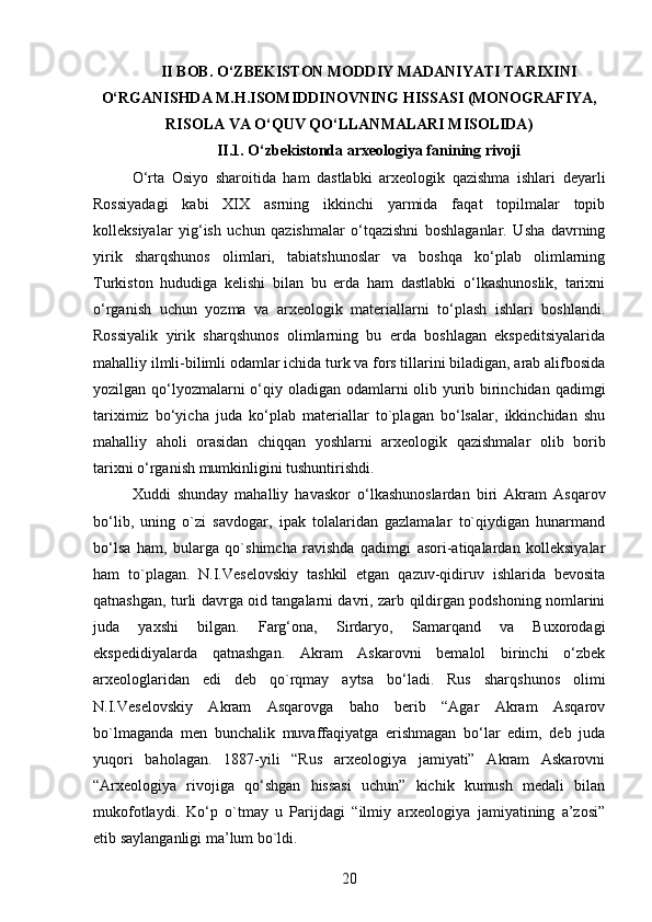 II BOB. O‘ZBEKISTON MODDIY MADANIYATI TARIXINI
O‘RGANISHDA M.H.ISOMIDDINOVNING HISSASI (MONOGRAFIYA,
RISOLA VA O‘QUV QO‘LLANMALARI MISOLIDA)
II.1. O‘zbekistonda arxeologiya fanining rivoji
O‘rta   Osiyo   sharoitida   ham   dastlabki   arxeologik   qazishma   ishlari   deyarli
Rossiyadagi   kabi   XIX   asrning   ikkinchi   yarmida   faqat   topilmalar   topib
kolleksiyalar   yig‘ish   uchun   qazishmalar   o‘tqazishni   boshlaganlar.   Usha   davrning
yirik   sharqshunos   olimlari,   tabiatshunoslar   va   boshqa   ko‘plab   olimlarning
Turkiston   hududiga   kelishi   bilan   bu   erda   ham   dastlabki   o‘lkashunoslik,   tarixni
o‘rganish   uchun   yozma   va   arxeologik   materiallarni   to‘plash   ishlari   boshlandi.
Rossiyalik   yirik   sharqshunos   olimlarning   bu   erda   boshlagan   ekspeditsiyalarida
mahalliy ilmli-bilimli odamlar ichida turk va fors tillarini biladigan, arab alifbosida
yozilgan qo‘lyozmalarni  o‘qiy oladigan odamlarni olib yurib birinchidan qadimgi
tariximiz   bo‘yicha   juda   ko‘plab   materiallar   to`plagan   bo‘lsalar,   ikkinchidan   shu
mahalliy   aholi   orasidan   chiqqan   yoshlarni   arxeologik   qazishmalar   olib   borib
tarixni o‘rganish mumkinligini tushuntirishdi.
Xuddi   shunday   mahalliy   havaskor   o‘lkashunoslardan   biri   Akram   Asqarov
bo‘lib,   uning   o`zi   savdogar,   ipak   tolalaridan   gazlamalar   to`qiydigan   hunarmand
bo‘lsa   ham,   bularga   qo`shimcha   ravishda   qadimgi   asori-atiqalardan   kolleksiyalar
ham   to`plagan.   N.I.Veselovskiy   tashkil   etgan   qazuv-qidiruv   ishlarida   bevosita
qatnashgan, turli davrga oid tangalarni davri, zarb qildirgan podshoning nomlarini
juda   yaxshi   bilgan.   Farg‘ona,   Sirdaryo,   Samarqand   va   Buxorodagi
ekspedidiyalarda   qatnashgan.   Akram   Askarovni   bemalol   birinchi   o‘zbek
arxeologlaridan   edi   deb   qo`rqmay   aytsa   bo‘ladi.   Rus   sharqshunos   olimi
N.I.Veselovskiy   Akram   Asqarovga   baho   berib   “Agar   Akram   Asqarov
bo`lmaganda   men   bunchalik   muvaffaqiyatga   erishmagan   bo‘lar   edim,   deb   juda
yuqori   baholagan.   1887-yili   “Rus   arxeologiya   jamiyati”   Akram   Askarovni
“Arxeologiya   rivojiga   qo‘shgan   hissasi   uchun”   kichik   kumush   medali   bilan
mukofotlaydi.   Ko‘p   o`tmay   u   Parijdagi   “ilmiy   arxeologiya   jamiyatining   a’zosi”
etib saylanganligi ma’lum bo`ldi.
20 